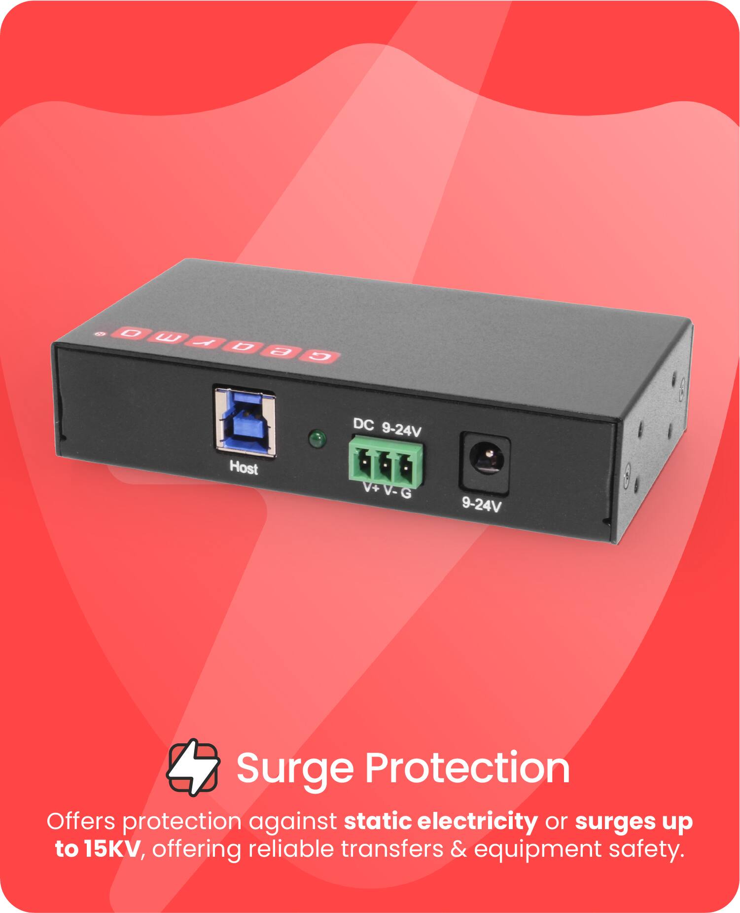 Sure, here is the corrected and grouped text:

---

**Surge Protection**

Offers protection against static electricity or surges up to 15KV, offering reliable transfers & equipment safety.

---

**Device Details:**

- **DC 9-24V**
- **Host**
- **DC+ V-G**
- **9-24V**