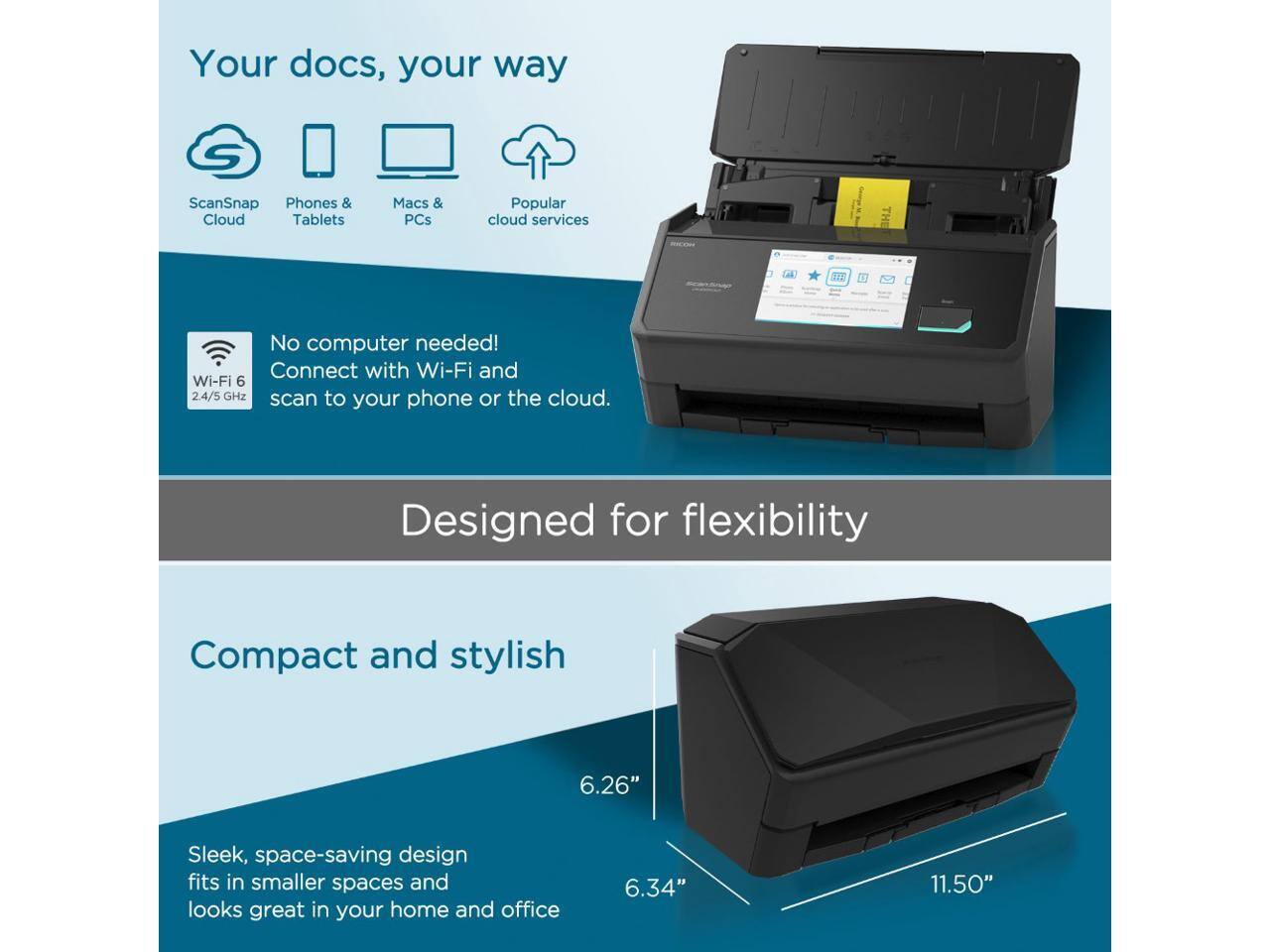 Your docs, your way

ScanSnap Cloud  
Phones & Tablets  
Macs & PCs  
Popular cloud services

No computer needed!  
Connect with Wi-Fi and Wi-Fi 6 2.4/5 GHz scan to your phone or the cloud.

Designed for flexibility

Compact and stylish

Sleek, space-saving design fits in smaller spaces and looks great in your home and office

6.26"  
6.34"  
11.50"