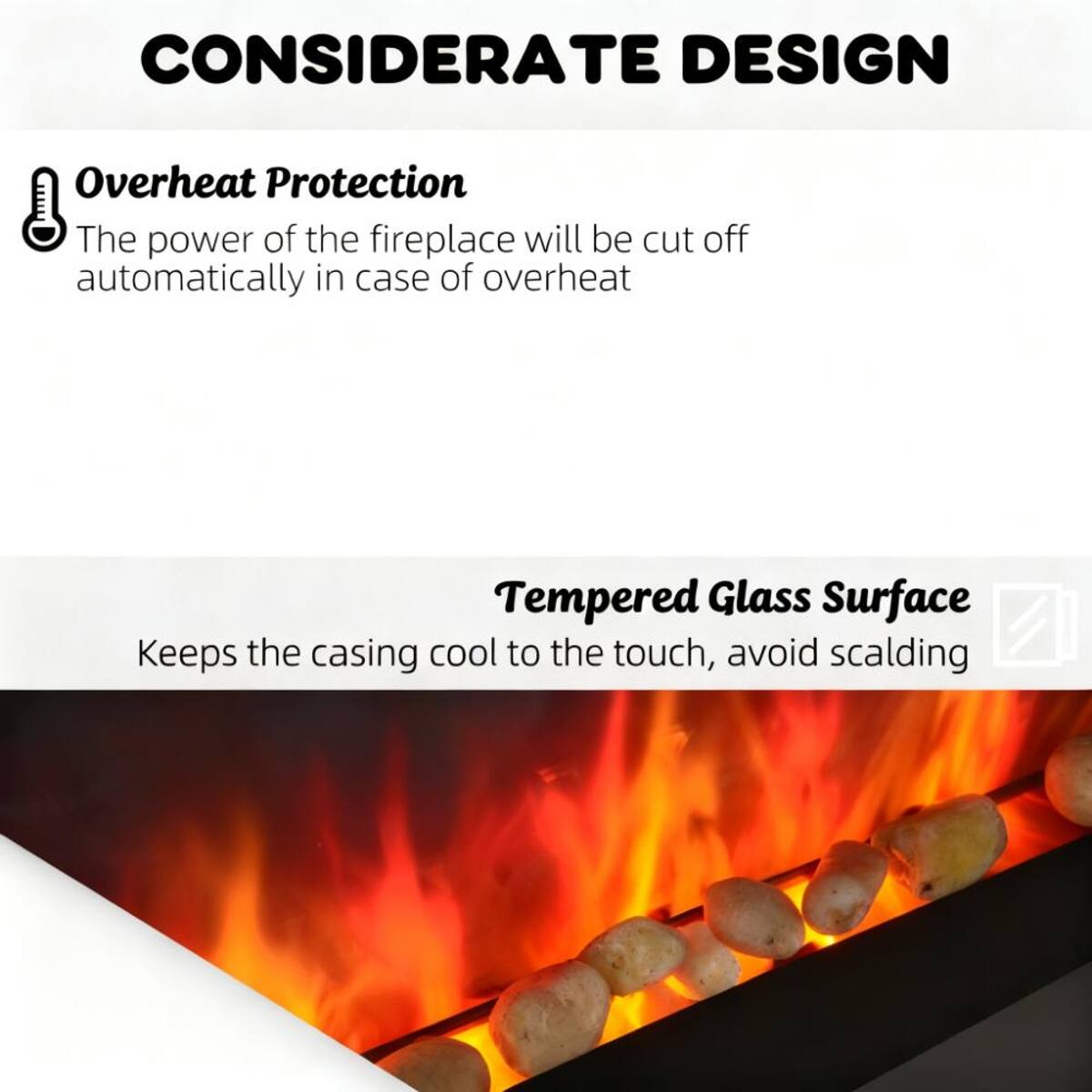 CONSIDERATE DESIGN

Overheat Protection
The power of the fireplace will be cut off automatically in case of overheating

Tempered Glass Surface
Keeps the casing cool to the touch, avoid scalding