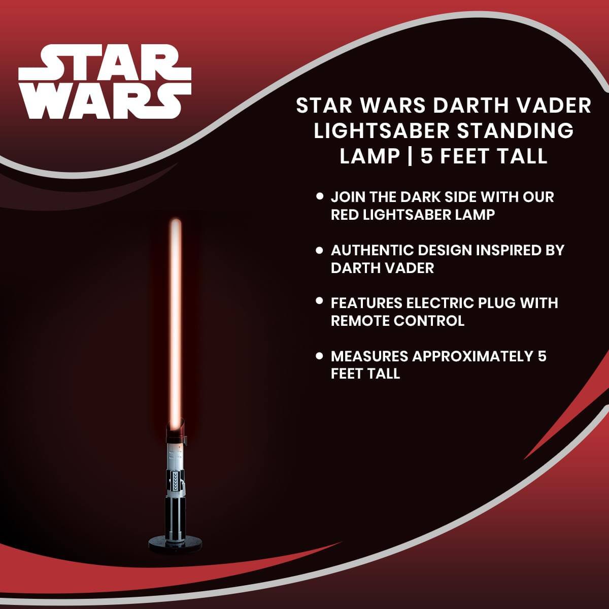 STAR WARS  
STAR WARS DARTH VADER LIGHTSABER STANDING LAMP | 5 FEET TALL  
- JOIN THE DARK SIDE WITH OUR RED LIGHTSABER LAMP  
- AUTHENTIC DESIGN INSPIRED BY DARTH VADER  
- FEATURES ELECTRIC PLUG WITH REMOTE CONTROL  
- MEASURES APPROXIMATELY 5 FEET TALL