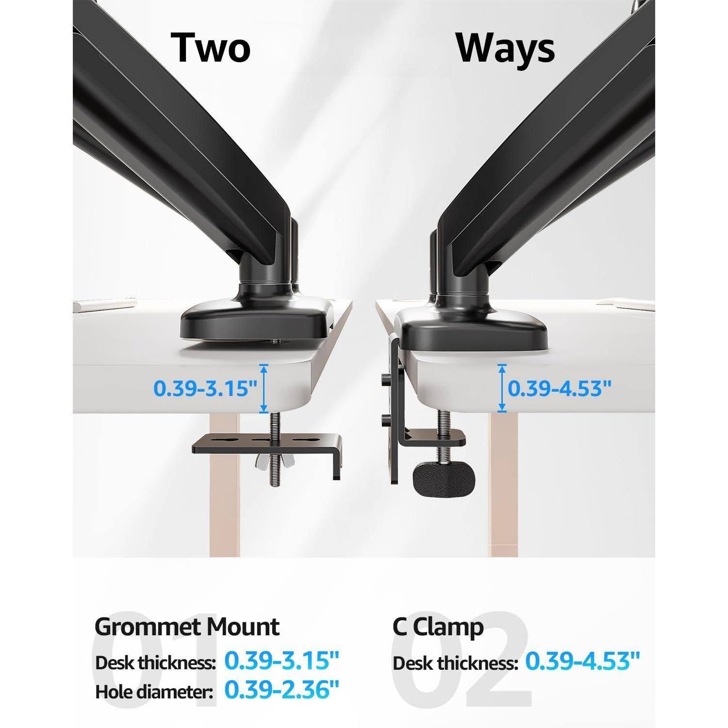 Two Ways

Grommet Mount
Desk thickness: 0.39-3.15"
Hole diameter: 0.39-2.36"

C Clamp
Desk thickness: 0.39-4.53"