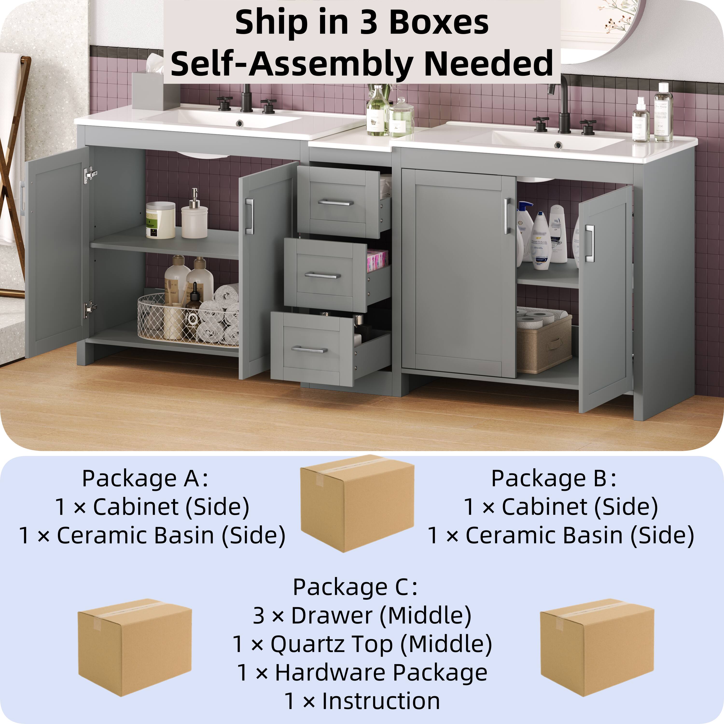 Ship in 3 Boxes  
Self-Assembly Needed  

Package A:  
1 x Cabinet (Side)  
1 x Ceramic Basin (Side)  

Package B:  
1 x Cabinet (Side)  
1 x Ceramic Basin (Side)  

Package C:  
3 x Drawer (Middle)  
1 x Quartz Top (Middle)  
1 x Hardware Package  
1 x Instruction