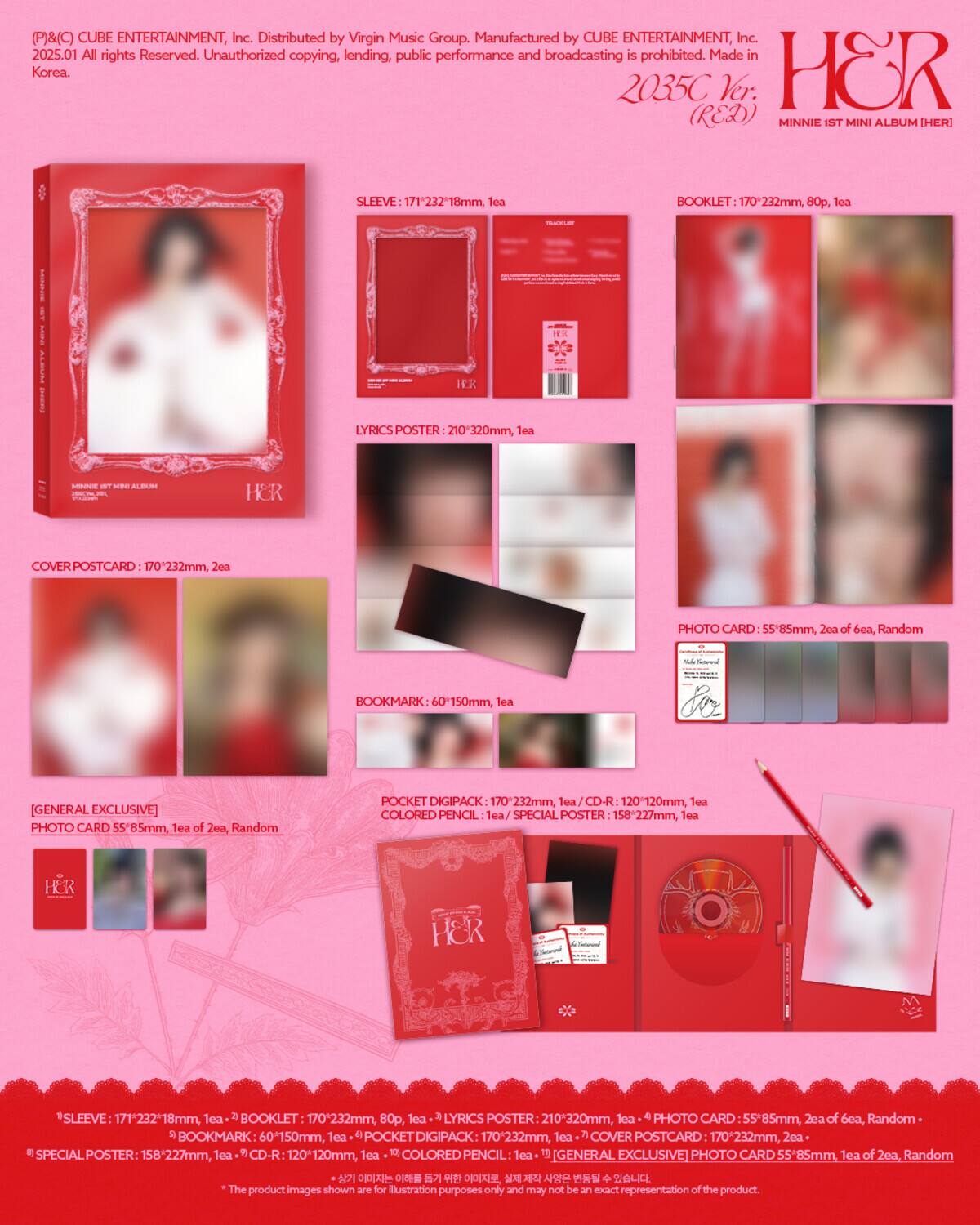 (P)&(C) CUBE ENTERTAINMENT, Inc. Distributed by Virgin Music Group. Manufactured by CUBE ENTERTAINMENT, Inc. 2025.01 All rights Reserved. Unauthorized copying, lending, public performance and broadcasting is prohibited. Made in Korea.

2035C Ver. (RED) MINNIE 1ST MINI ALBUM [HER]

SLEEVE: 171*232*18mm, 1ea

BOOKLET: 170*232mm, 80p, 1ea

LYRICS POSTER: 210*320mm, 1ea

COVER POSTCARD: 170*232mm, 2ea

PHOTO CARD: 55*85mm, 2ea of 6ea, Random

BOOKMARK: 60*150mm, 1ea

[GENERAL EXCLUSIVE] PHOTO CARD: 55*85mm, 1ea of 2ea, Random

POCKET DIGIPACK: 170*232mm, 1ea

CD-R: 120*1