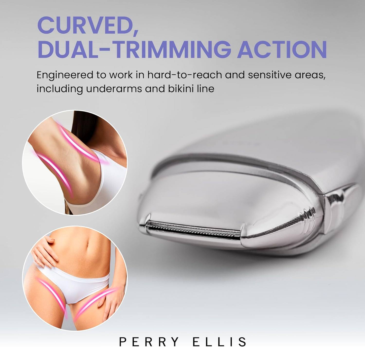 **CURVED, DUAL-TRIMMING ACTION**

Engineered to work in hard-to-reach and sensitive areas, including underarms and bikini line.

PERRY ELLIS