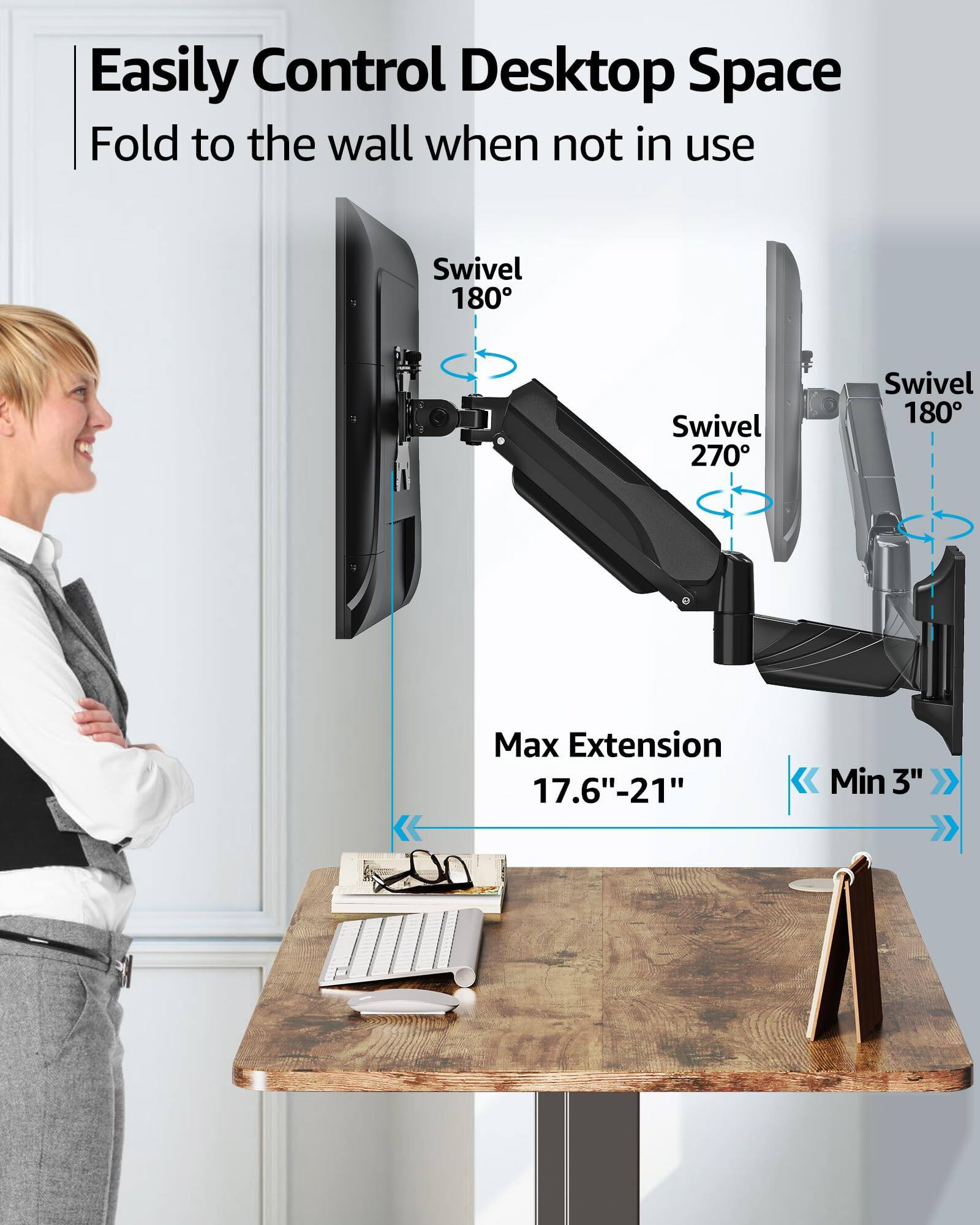 Easily Control Desktop Space  
Fold to the wall when not in use  

Swivel 180°  
Swivel 270°  
Swivel 180°  

Max Extension 17.6"-21"  
Min 3"