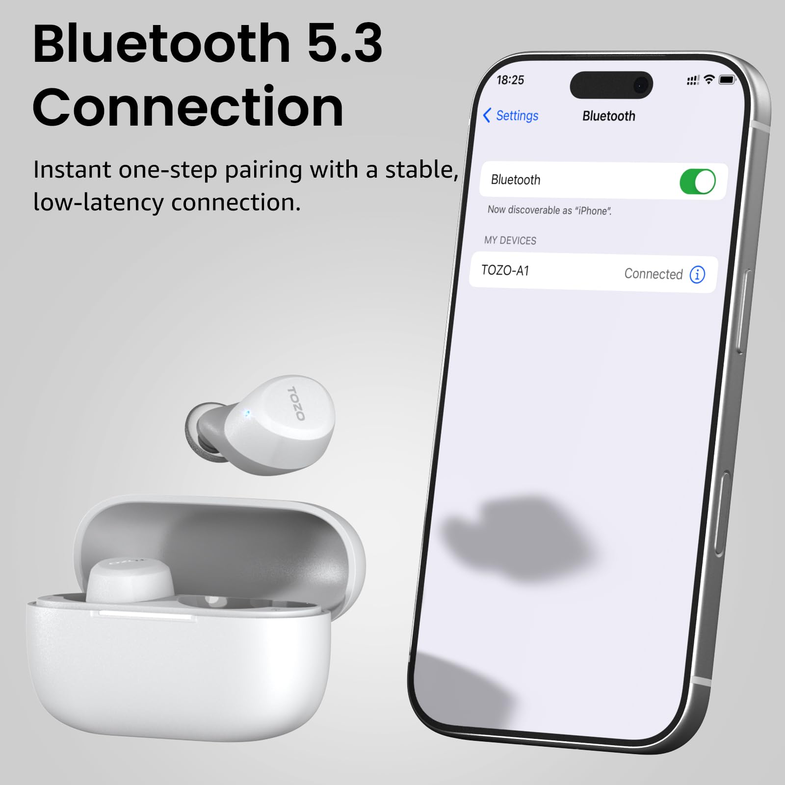 Bluetooth 5.3 Connection

Instant one-step pairing with a stable, low-latency connection.

18:25

Settings Bluetooth

Bluetooth

Now discoverable as "iPhone"

MY DEVICES

TOZO-A1 Connected