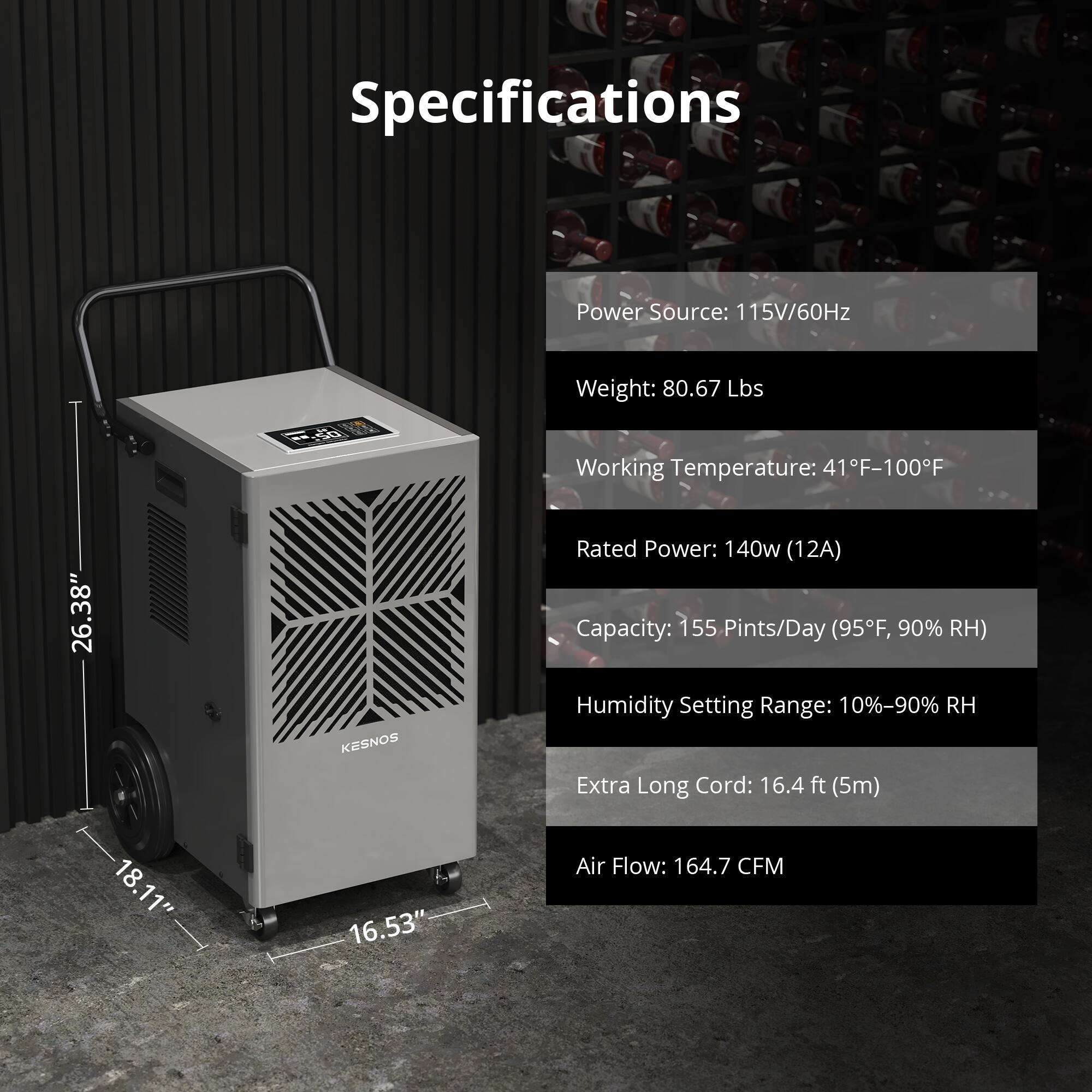 Specifications

Power Source: 115V/60Hz  
Weight: 80.67 Lbs  
Working Temperature: 41°F-100°F  
Rated Power: 140w (12A)  
Capacity: 155 Pints/Day (95°F, 90% RH)  
Humidity Setting Range: 10%-90% RH  
Extra Long Cord: 16.4 ft (5m)  
Air Flow: 164.7 CFM