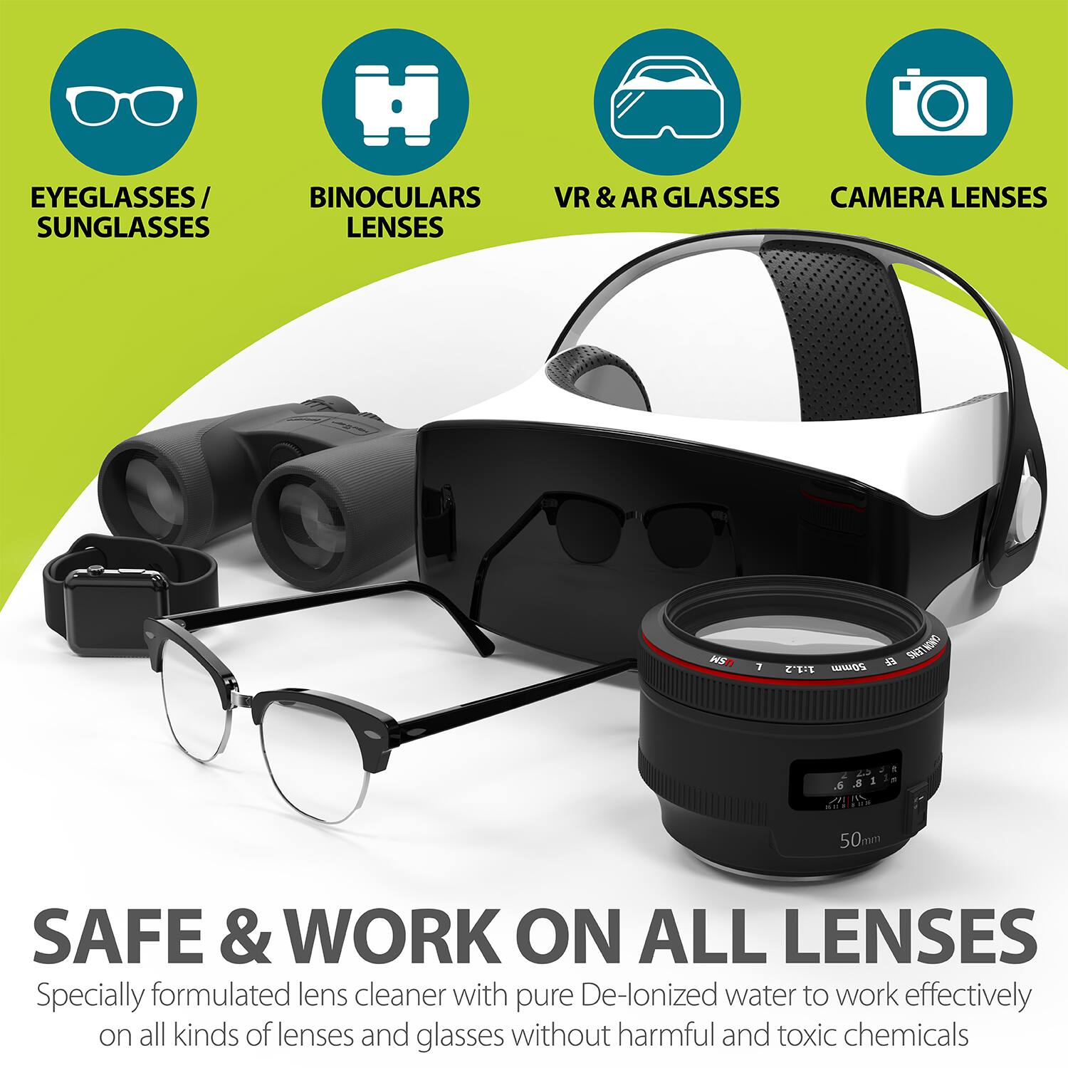 EYEGLASSES/ BINOCULARS SUNGLASSES LENSES VR & AR GLASSES CAMERA LENSES

SAFE & WORK ON ALL LENSES
Specially formulated lens cleaner with pure De-lonized water to work effectively on all kinds of lenses and glasses without harmful and toxic chemicals