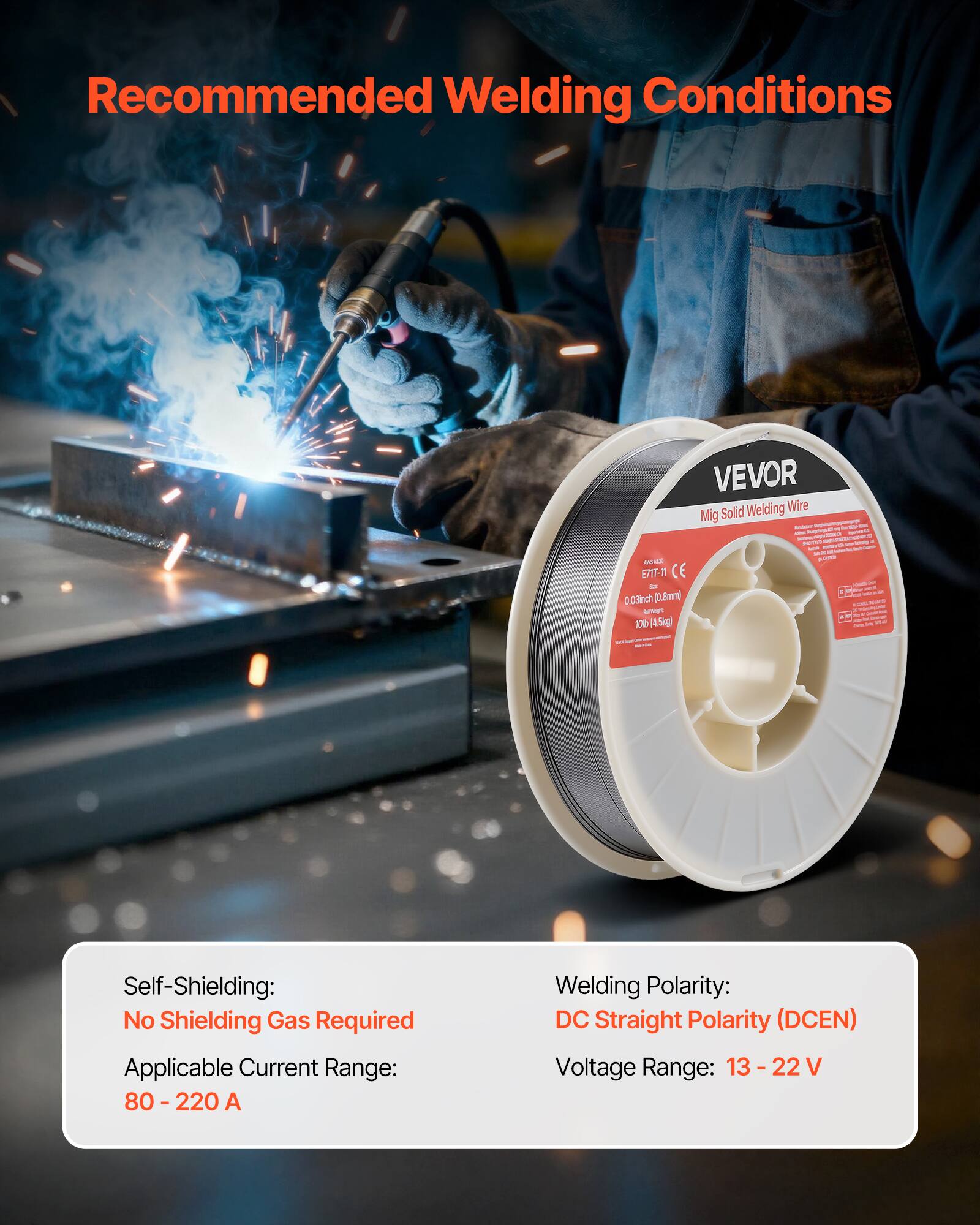Recommended Welding Conditions

VEVOR Solid Welding Wire MIG

- Self-Shielding: No Shielding Gas Required
- Applicable Current Range: 80 - 220 A
- Welding Polarity: DC Straight Polarity (DCEN)
- Voltage Range: 13 - 22 V