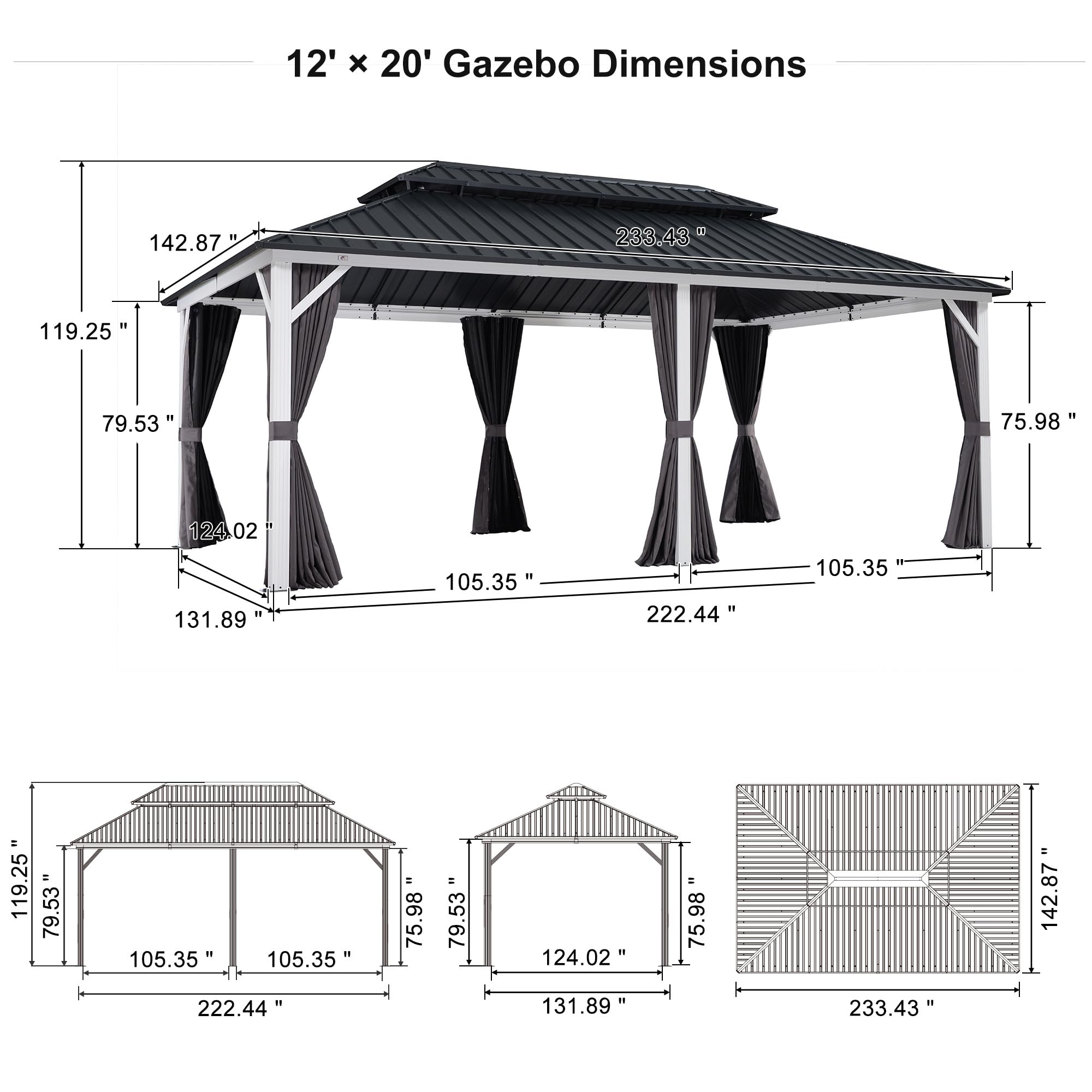 12' x 20' Gazebo Dimensions

- 233.43"
- 142.87"
- 119.25"
- 79.53"
- 75.98"
- 124.02"
- 131.89"
- 105.35"
- 222.44"
- 105.35"
- 119.25"
- 79.53"
- 105.35"
- 105.35"
- 222.44"
- 75.98"
- 79.53"
- 124.02"
- 131.89"
- 75.98"
- 233.43"
- 142.87"