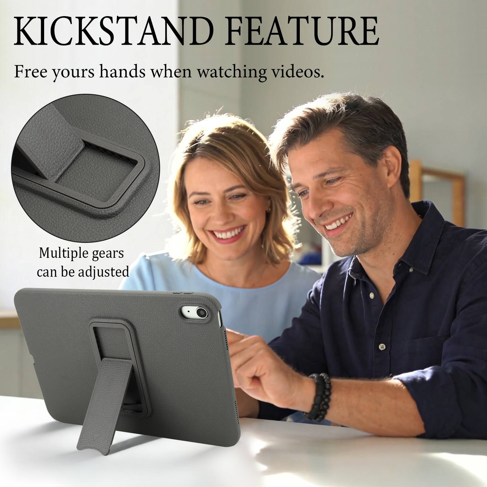 KICKSTAND FEATURE  
Free your hands when watching videos.  
Multiple gears can be adjusted