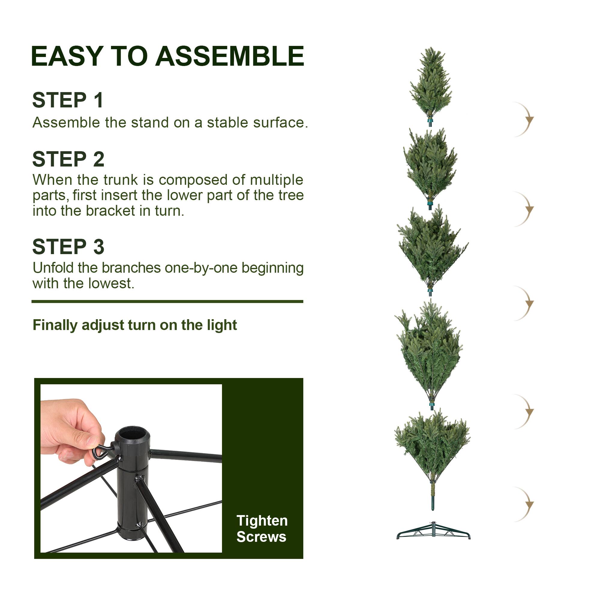 EASY TO ASSEMBLE

STEP 1
Assemble the stand on a stable surface.

STEP 2
When the trunk is composed of multiple parts, first insert the lower part of the tree into the bracket in turn.

STEP 3
Unfold the branches one-by-one beginning with the lowest.

Finally adjust turn on the light

Tighten Screws