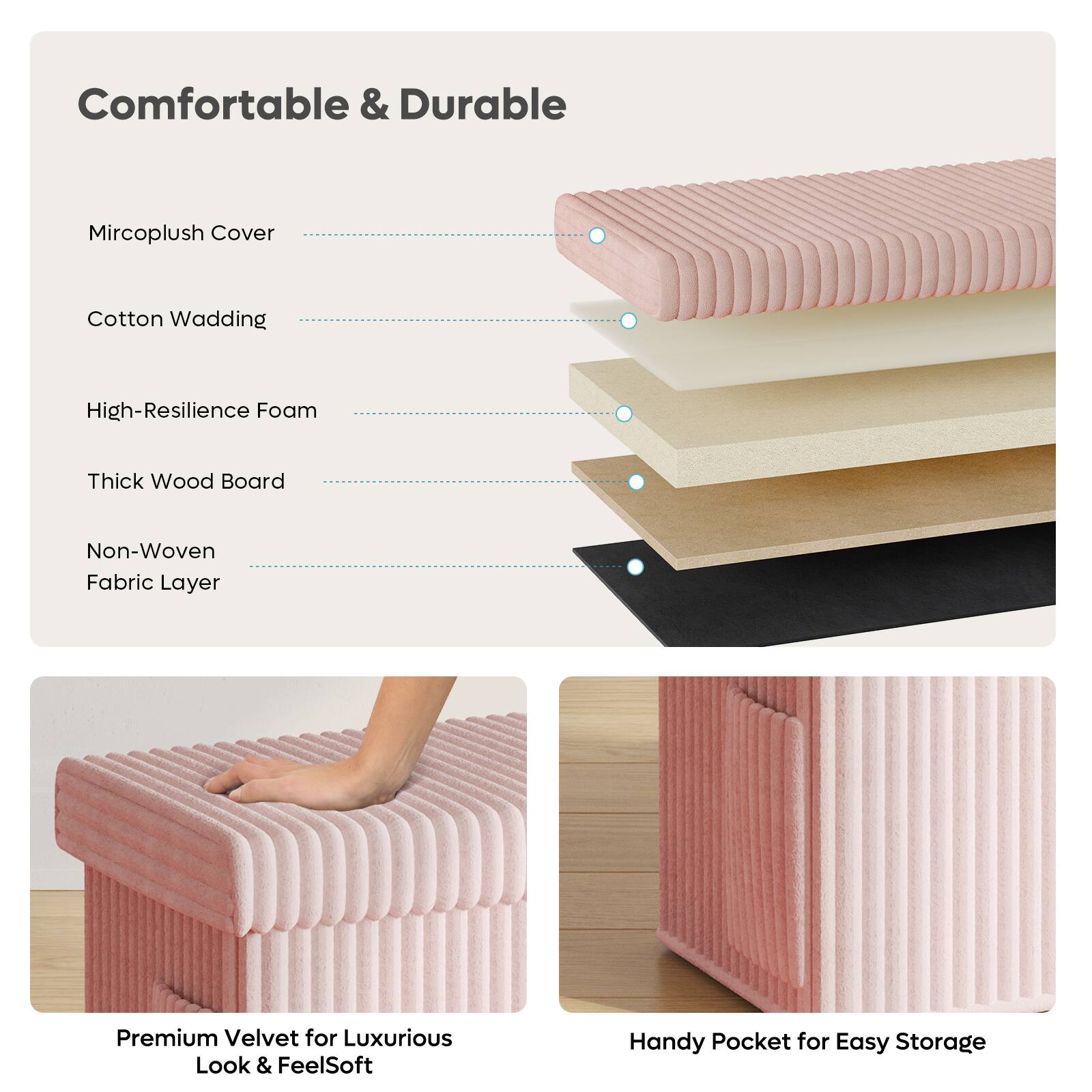 Comfortable & Durable

Mircoplush Cover
Cotton Wadding
High-Resilience Foam
Thick Wood Board
Non-Woven Fabric Layer

Premium Velvet for Luxurious Look & FeelSoft
Handy Pocket for Easy Storage