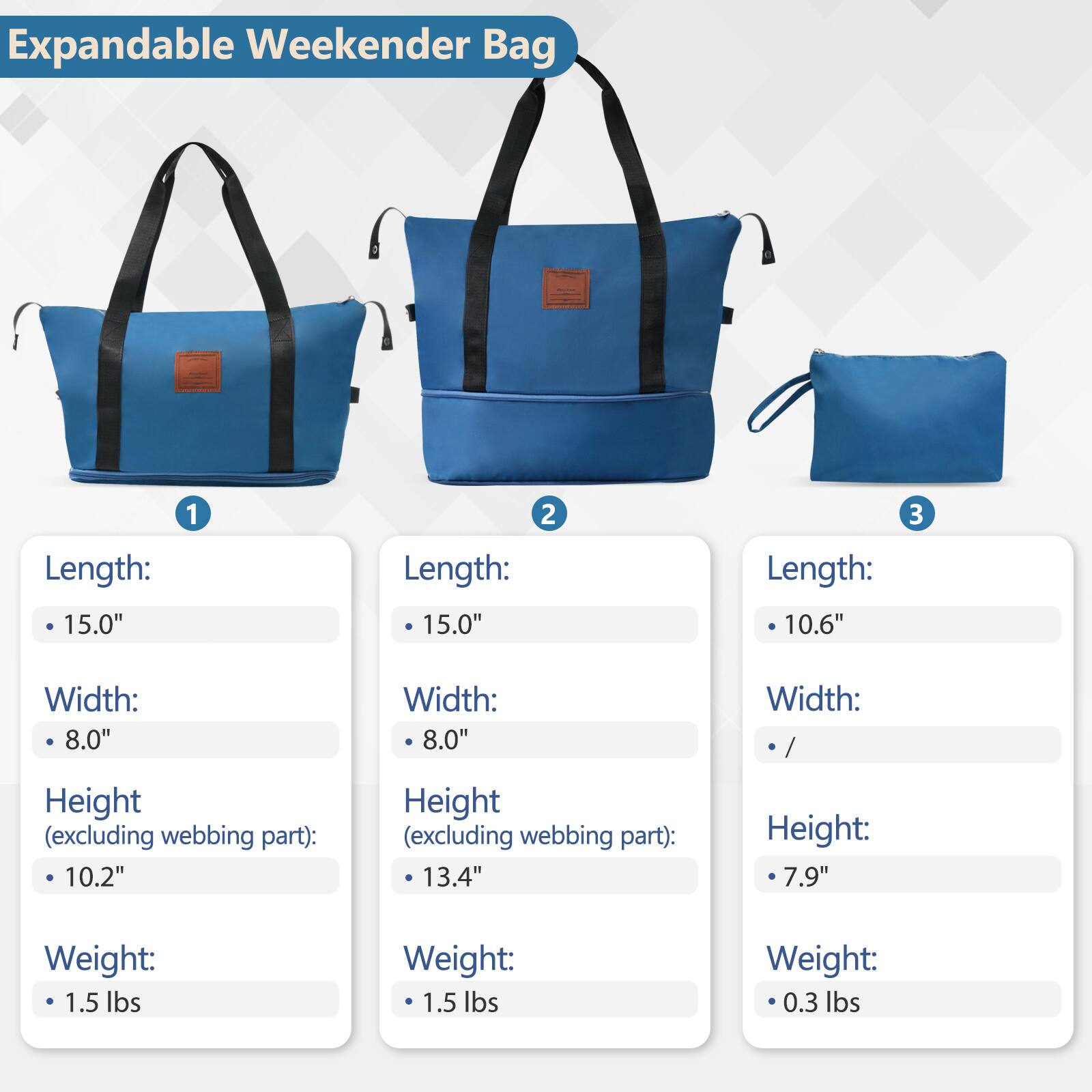 Expandable Weekender Bag

1. Length: 15.0"
   Width: 8.0"
   Height (excluding webbing part): 10.2"
   Weight: 1.5 lbs

2. Length: 15.0"
   Width: 8.0"
   Height (excluding webbing part): 13.4"
   Weight: 1.5 lbs

3. Length: 10.6"
   Width: /
   Height: 7.9"
   Weight: 0.3 lbs