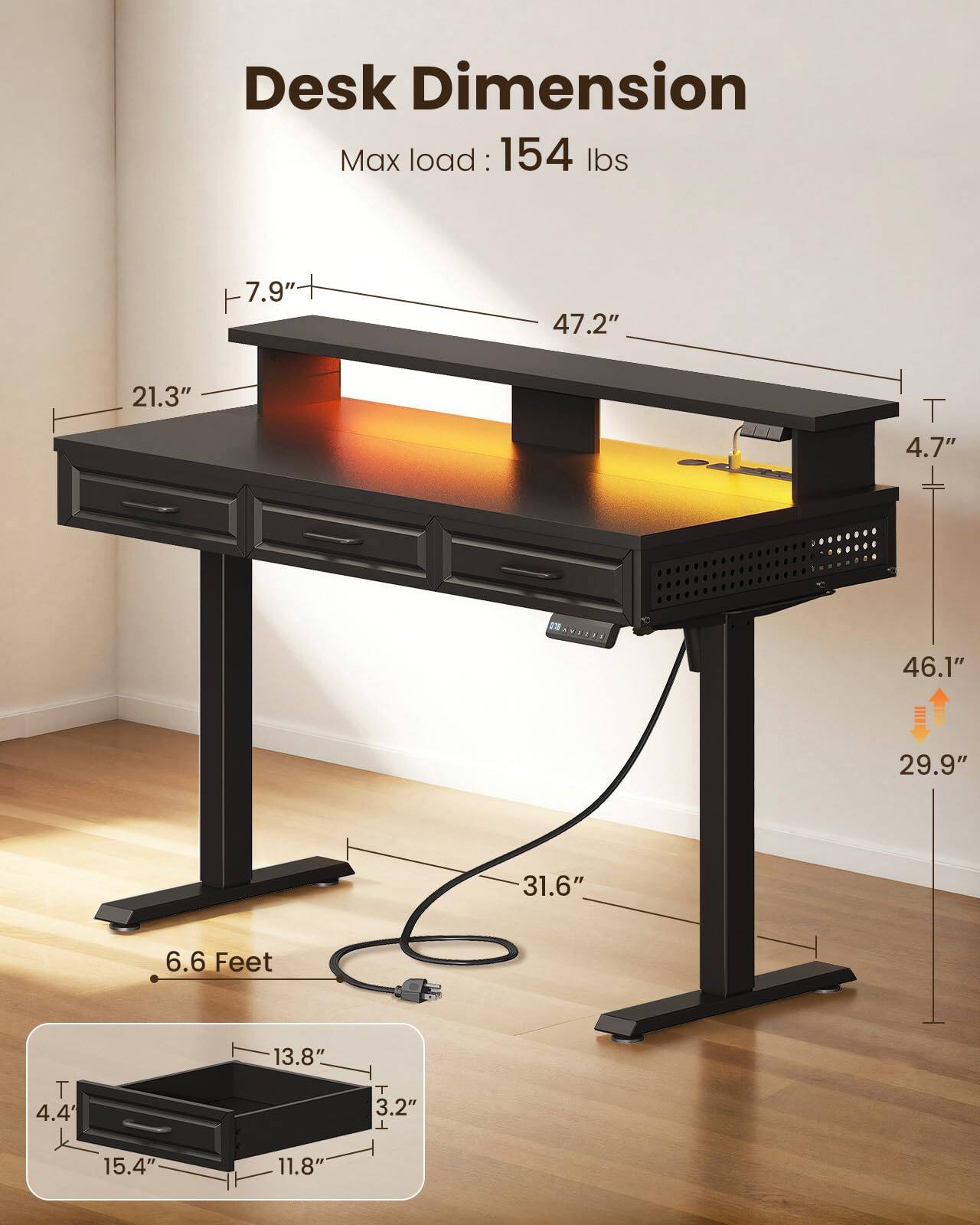 Desk Dimension  
Max load: 154 lbs  
7.9"  
47.2"  
21.3"  
4.7"  
46.1"  
29.9"  
31.6"  
6.6 Feet  
4.4"  
13.8"  
3.2"  
15.4"  
11.8"