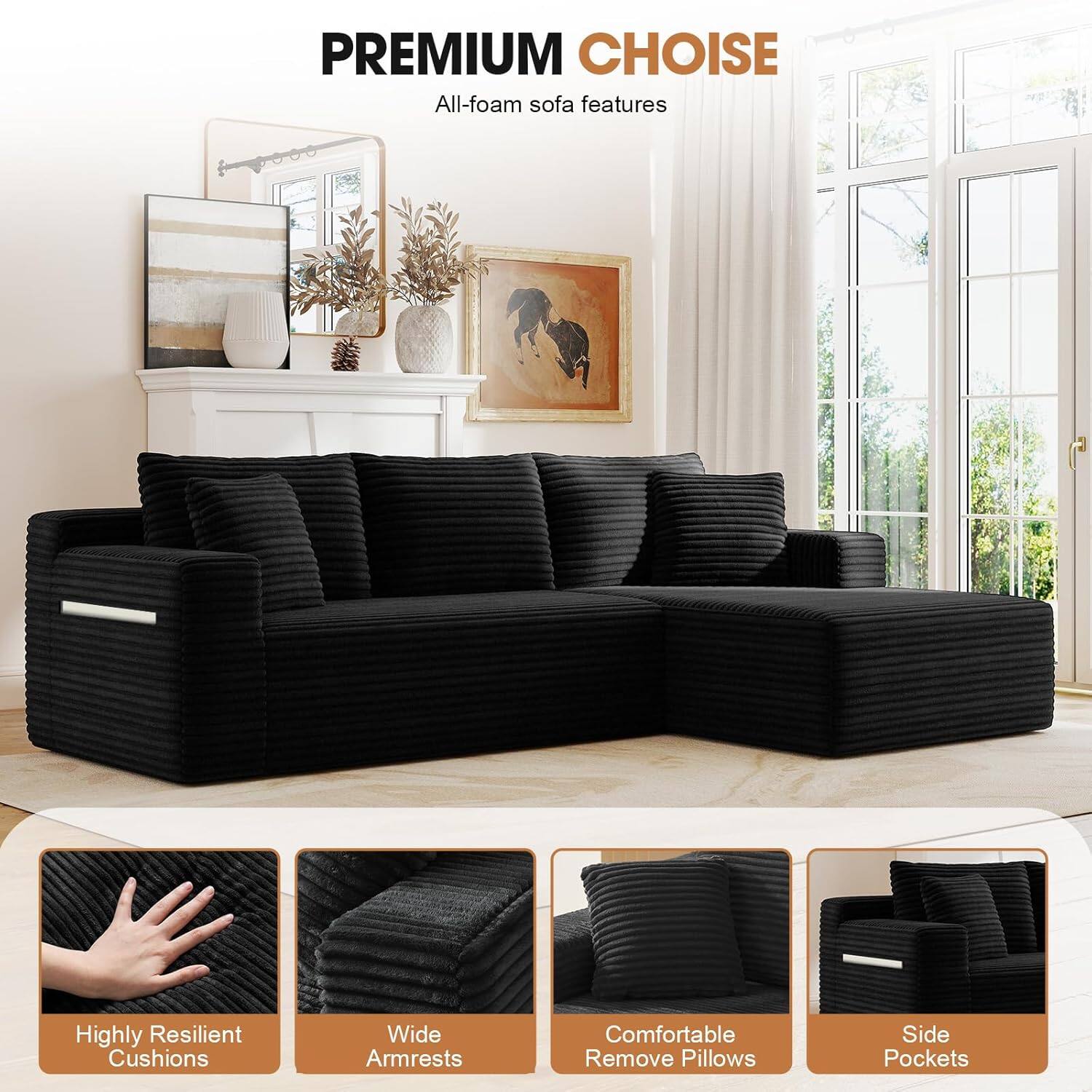 PREMIUM CHOICE  
All-foam sofa features  
- Highly Resilient Cushions  
- Wide Armrests  
- Comfortable Remove Pillows  
- Side Pockets