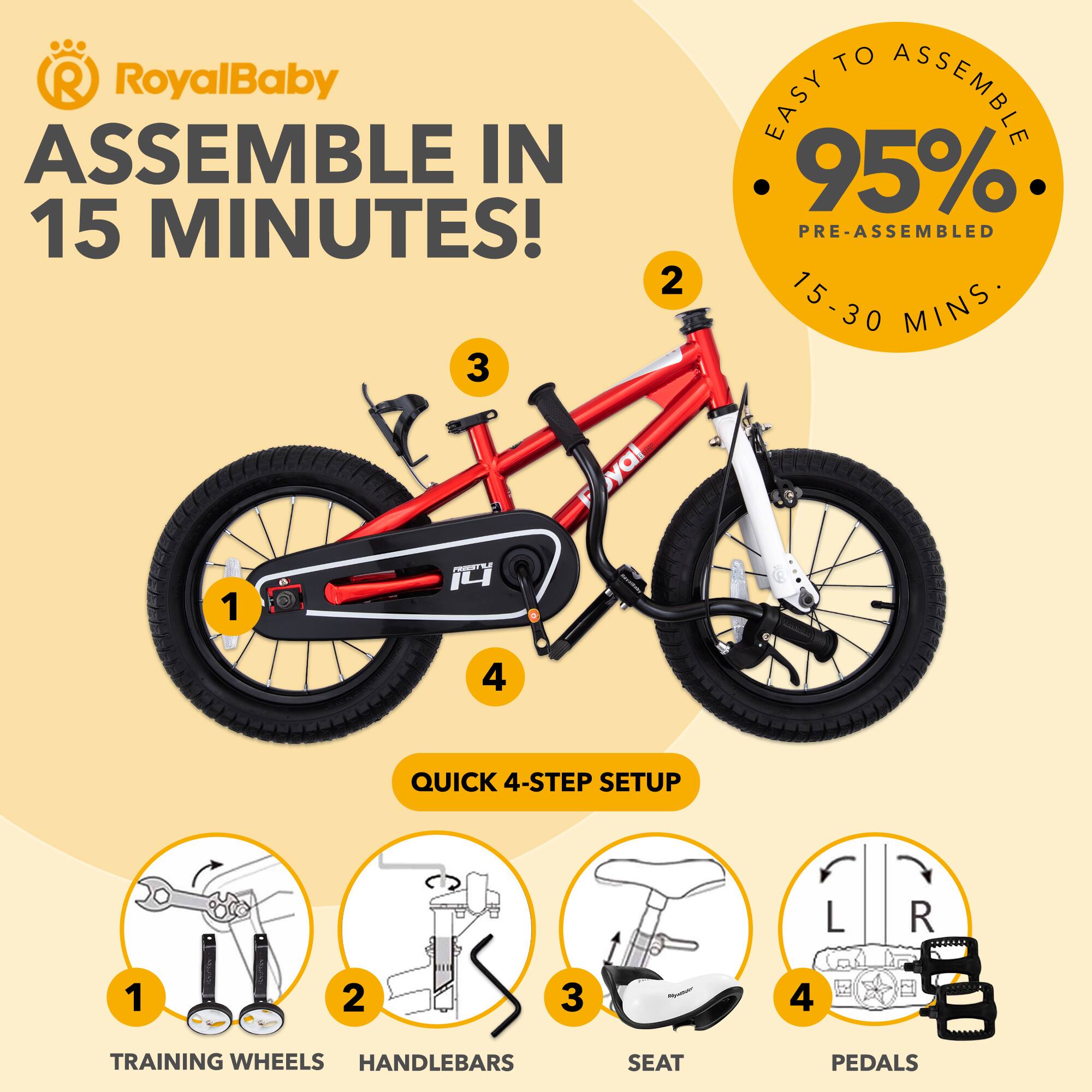 RoyalBaby ASSEMBLE IN 15 MINUTES!  
EASY TO ASSEMBLE  
95% PRE-ASSEMBLED  
15-30 MINS  

QUICK 4-STEP SETUP  
1. TRAINING WHEELS  
2. HANDLEBARS  
3. SEAT  
4. PEDALS