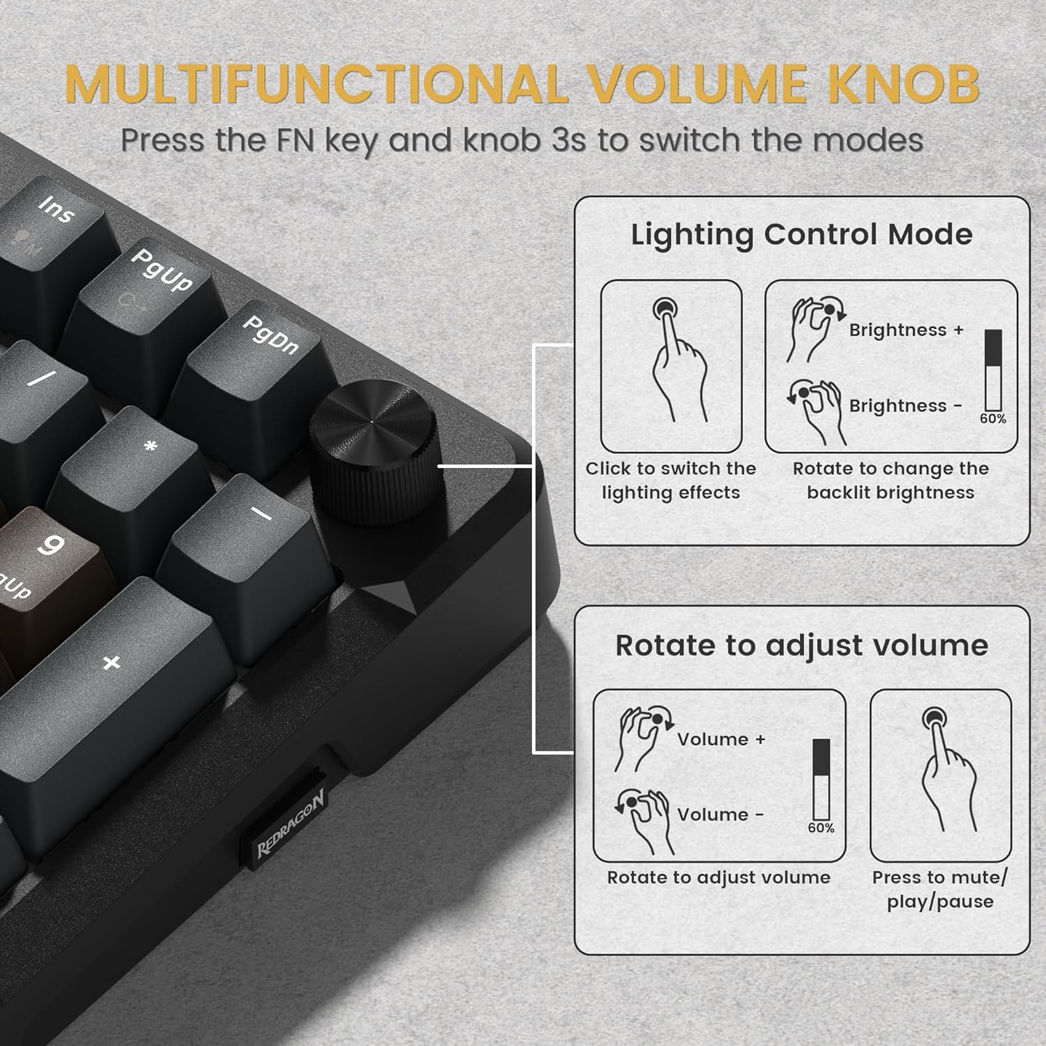 MULTIFUNCTIONAL VOLUME KNOB

Press the FN key and knob 3s to switch the modes

Lighting Control Mode
- Click to switch the lighting effects
- Rotate to change the backlit brightness
  - Brightness +
  - Brightness -
  - 60%

Rotate to adjust volume
- Volume +
- Volume -
- 60%
- Press to mute/play/pause
