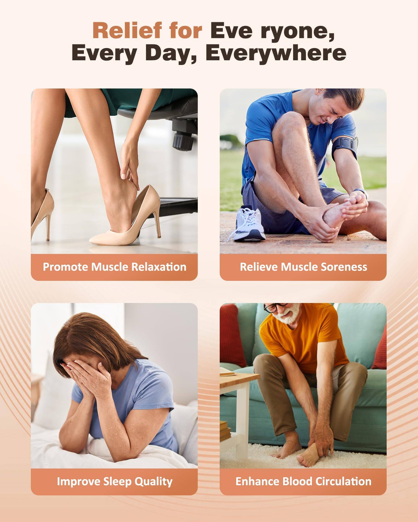 Relief for Everyone, Every Day, Everywhere

- Promote Muscle Relaxation
- Relieve Muscle Soreness
- Improve Sleep Quality
- Enhance Blood Circulation