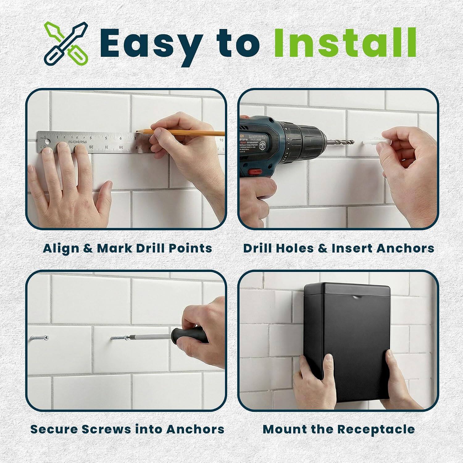 Easy to Install

1. Align & Mark Drill Points
2. Drill Holes & Insert Anchors
3. Secure Screws into Anchors
4. Mount the Receptacle