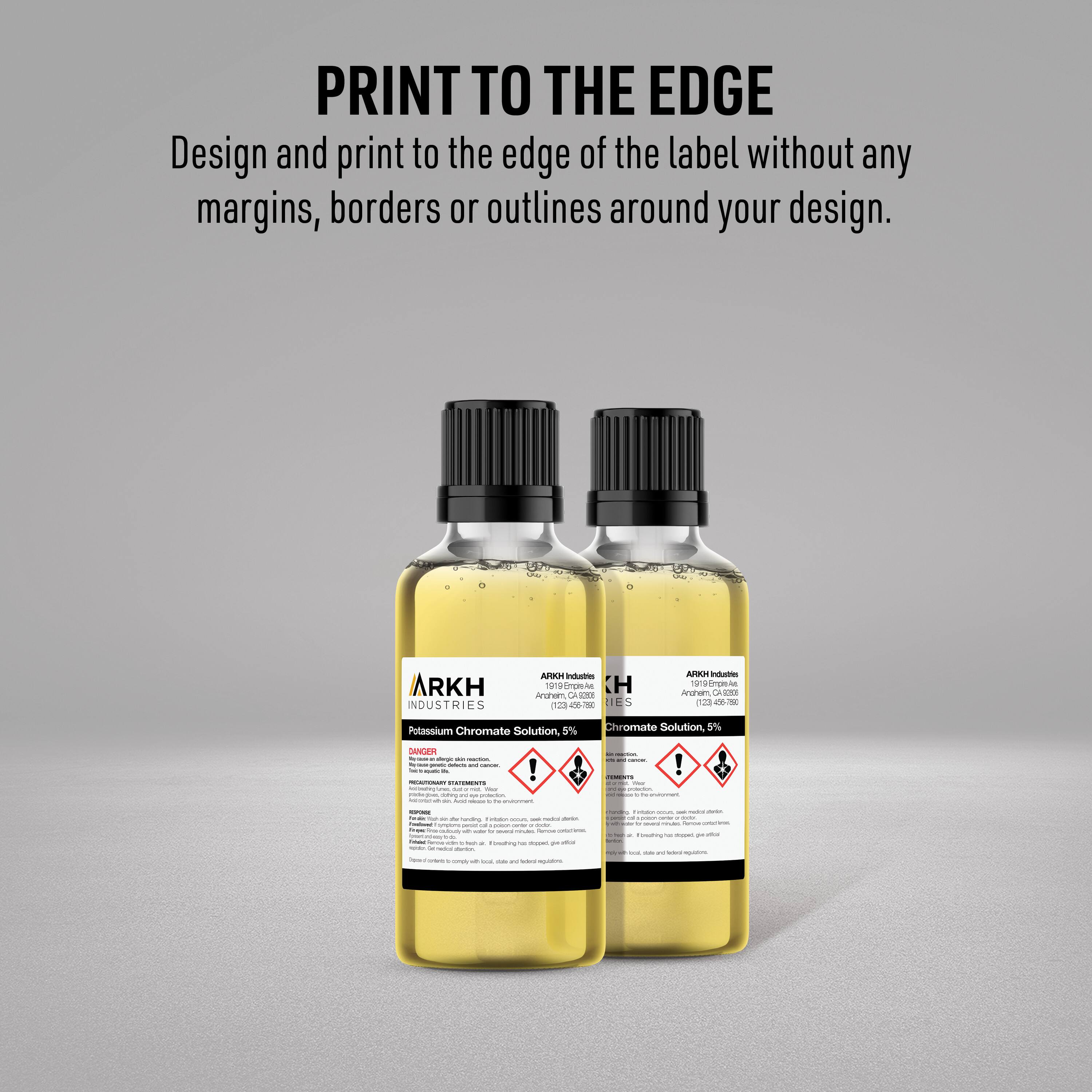 PRINT TO THE EDGE  
Design and print to the edge of the label without any margins, borders or outlines around your design.

ARKH INDUSTRIES  
ARKH Industries  
1919 Empire Ave.  
Arcanum, CA 93601  
(239) 465-7200  

Potassium Chromate Solution, 5%  
Chromate Solution, 5%  

DANGER  
HARMFUL OR FATAL IF SWALLOWED.  
CAUSES SEVERE SKIN BURNS AND EYE DAMAGE.  
CAUSES RESPIRATORY TRACT IRRITATION.  
IF SWALLOWED: Rinse mouth. Do NOT induce vomiting. Seek medical attention immediately.  
IF IN EYES: Rinse cautiously with water for several minutes. Remove contact lenses, if present and easy to do. Continue rinsing.  
IF ON SKIN: Wash with plenty of water.  
IF INHALED: Remove to fresh air.