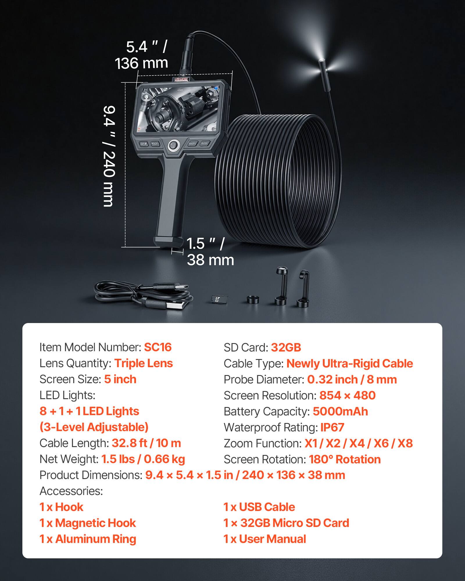 5.4" / 136 mm  
9.4" / 240 mm  
1.5" / 38 mm  

Item Model Number: SC16  
Lens Quantity: Triple Lens  
Screen Size: 5 inch  
LED Lights: 8 + 1 + 1 LED Lights (3-Level Adjustable)  
Cable Length: 32.8 ft / 10 m  
Net Weight: 1.5 lbs / 0.66 kg  
Product Dimensions: 9.4 x 5.4 x 1.5 in / 240 x 136 x 38 mm  

SD Card: 32GB  
Cable Type: Newly Ultra-Rigid Cable  
Probe Diameter: 0.32 inch / 8 mm  
Screen Resolution: 854 x 480  
Battery Capacity: 5000mAh  
Waterproof Rating: IP67  
Zoom Function: X1 / X2 / X4 / X6 / X8  
Screen Rotation: 180° Rotation  

Accessories:  
1 x Hook  
1 x Magnetic Hook  
1 x Aluminum Ring  
1 x USB Cable  
1 x 3