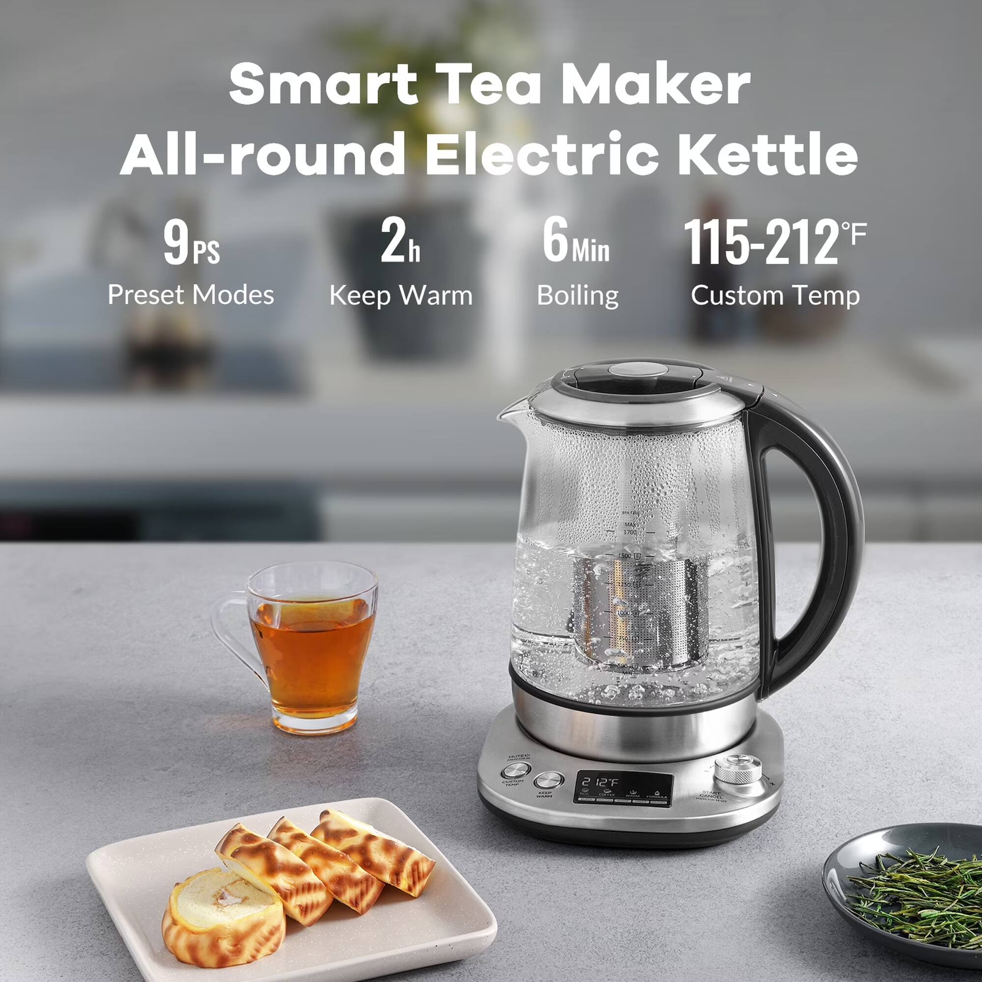 Smart Tea Maker All-round Electric Kettle  
9PS  
2h  
6Min  
115-212°F  
Preset Modes  
Keep Warm  
Boiling  
Custom Temp