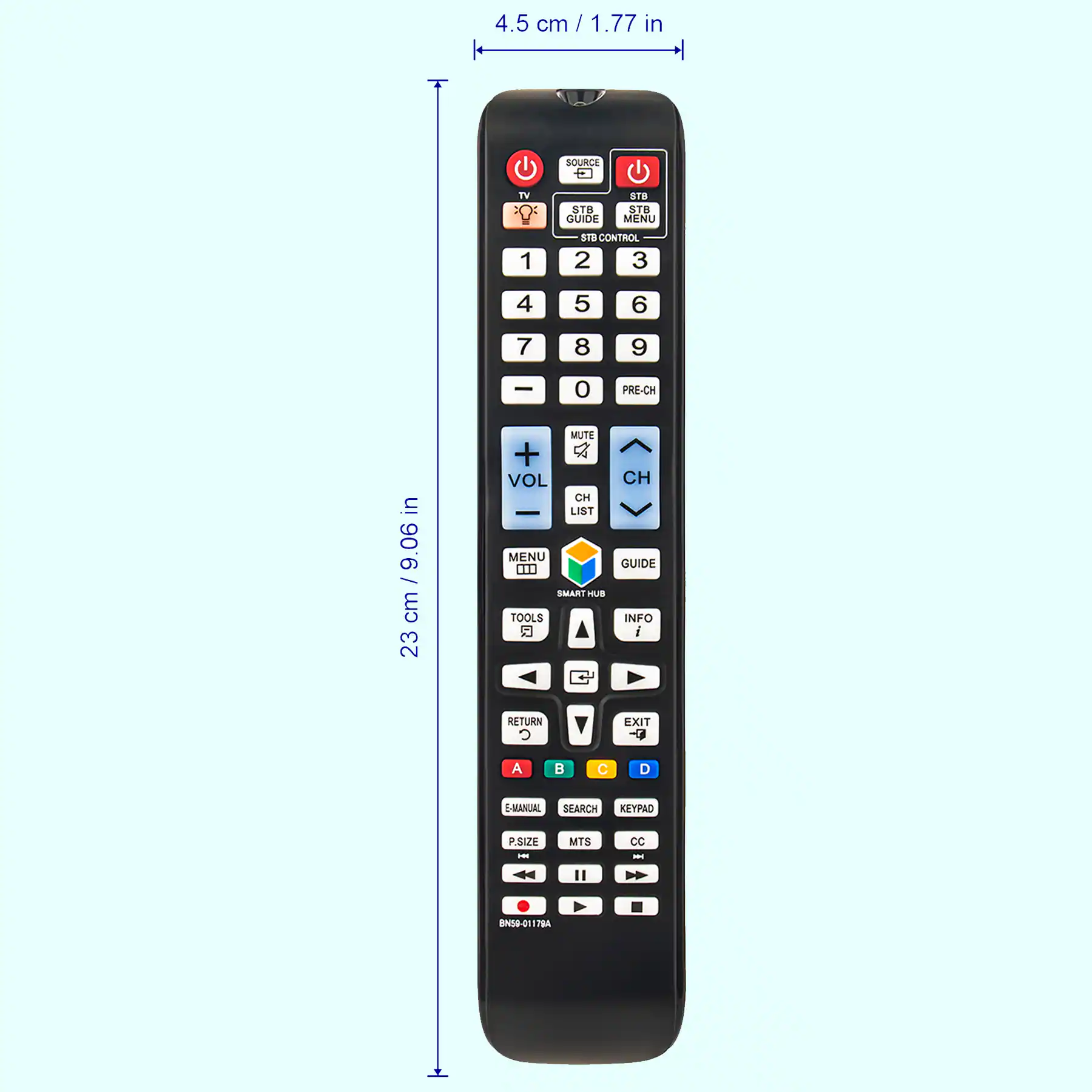 4.5 cm / 1.77 in

23 cm / 9.06 in

SOURCE TV STB GUIDE

STB CONTROL

1 2 3 4 5 6 7 8 9 0 PRE-CH

VOL

MUTE CH LIST

SMART HUB

TOOLS

RETURN EXIT

MENU

SEARCH KEY PAD

MTS CC

E-MANUAL

P SIZE

BNS-01178A