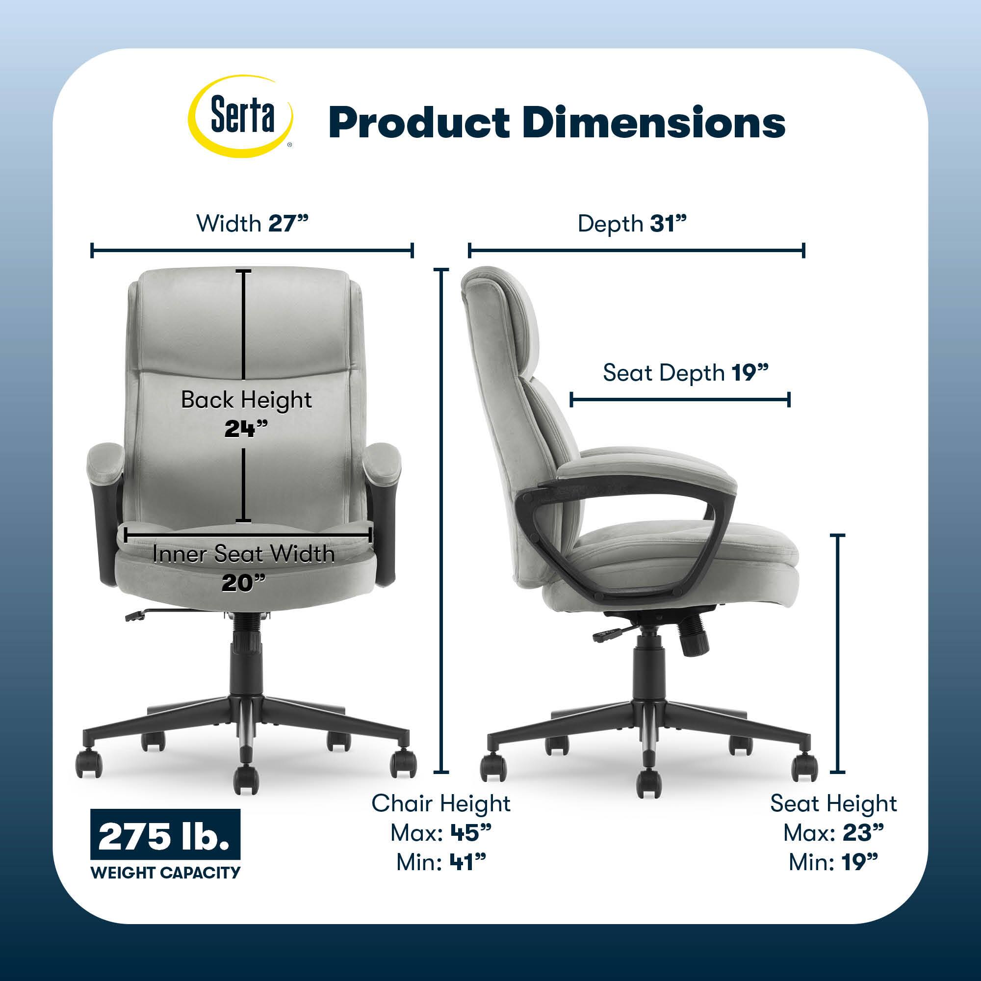 Serta Product Dimensions:
Width: 27"
Depth: 31"
Back Height: 24"
Seat Depth: 19"
Inner Seat Width: 20"
Weight Capacity: 275 lb.
Chair Height Max: 45"
Chair Height Min: 41"
Seat Height Max: 23"
Seat Height Min: 19"