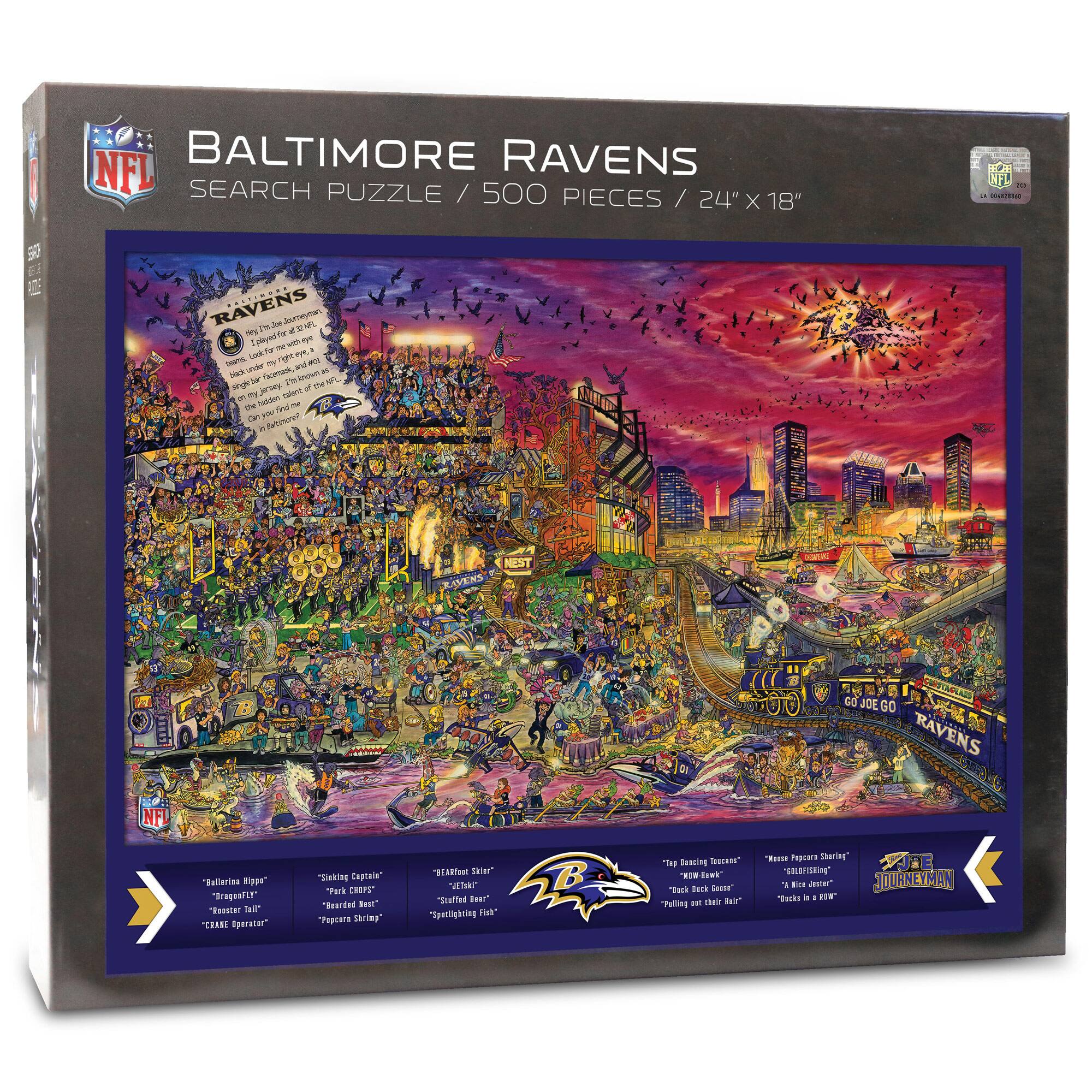 Baltimore Ravens  
Search Puzzle / 500 Pieces / 24" x 18"  

NFL  

Ravens  
Fly high with the Baltimore Ravens, the team that has flown under the radar for years, but has finally taken flight. Can you find all the hidden Ravens?  

- "Baltimore Hippo"  
- "Ravens Tail"  
- "Kale Operator"  
- "Sneaking Captain"  
- "Pork Chop"  
- "Porkchop Spring"  
- "Heated Fish"  
- "Steamed Fish"  
- "Spitlighting Fish"  
- "Tap Dancing Iguana"  
- "Now Wave"  
- "Back in the '80s"  
- "Haffed Tear"  
- "Spitlighting Fish"  
- "Tep Bussing Tessae"  
- "Tecia Dack deasr"  
- "Pelliag and Thair Bair"  
- "Rosa T Sharing"  
- "WASFISHIN"  
- "J.E"  
- "Bin Jeter"  
- "JOURNEYMAN"  
- "Tack a"  
- "F