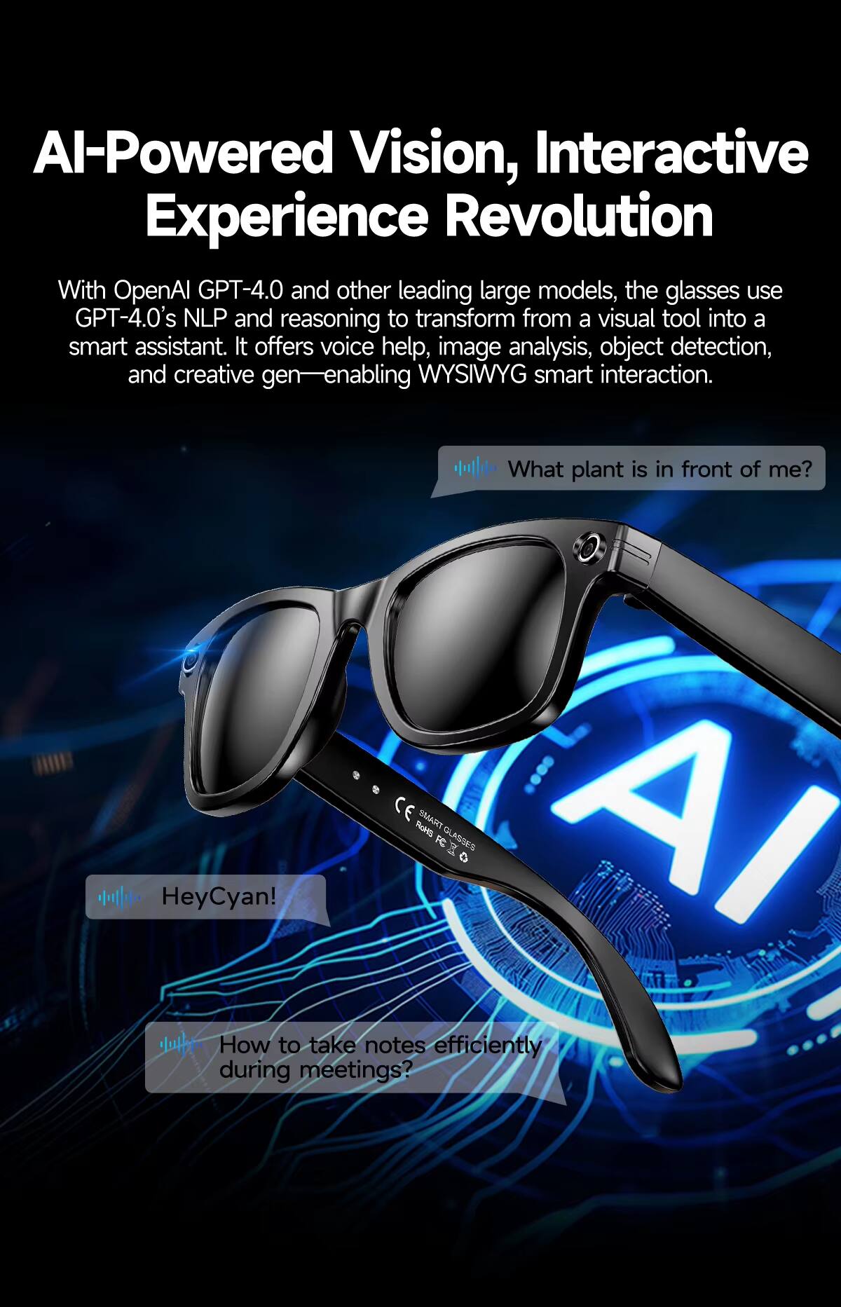 AI-Powered Vision, Interactive Experience Revolution

With OpenAI GPT-4.0 and other leading large models, the glasses use GPT-4.0's NLP and reasoning to transform from a visual tool into a smart assistant. It offers voice help, image analysis, object detection, and creative gen—enabling WYSIWYG smart interaction.

- What plant is in front of me?
- HeyCyan!
- How to take notes efficiently during meetings?