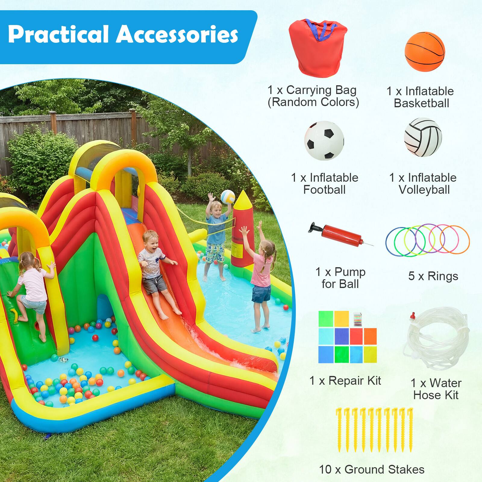 Practical Accessories  
1 x Carrying Bag (Random Colors)  
1 x Inflatable Basketball  
1 x Inflatable Football  
1 x Inflatable Volleyball  
1 x Pump for Ball  
5 x Rings  
1 x Repair Kit  
1 x Water Hose Kit  
10 x Ground Stakes