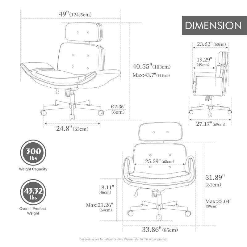 49" (124.5cm)  
DIMENSION  
23.62" (60cm)  
40.55" (103cm) Max: 43.7" (111cm)  
19.29" (49cm)  
02.36" (6cm)  
24.8" (63cm)  
27.17" (69cm)  
300 lbs Weight Capacity  
43.32 lbs Overall Product Weight  
18.11" (46cm) Max: 21.26" (54cm)  
25.59" (65cm)  
31.89" (81cm) Max: 35.04" (89cm)  
33.86" (85cm)  

Dimensions are for reference only. Please refer to the actual product