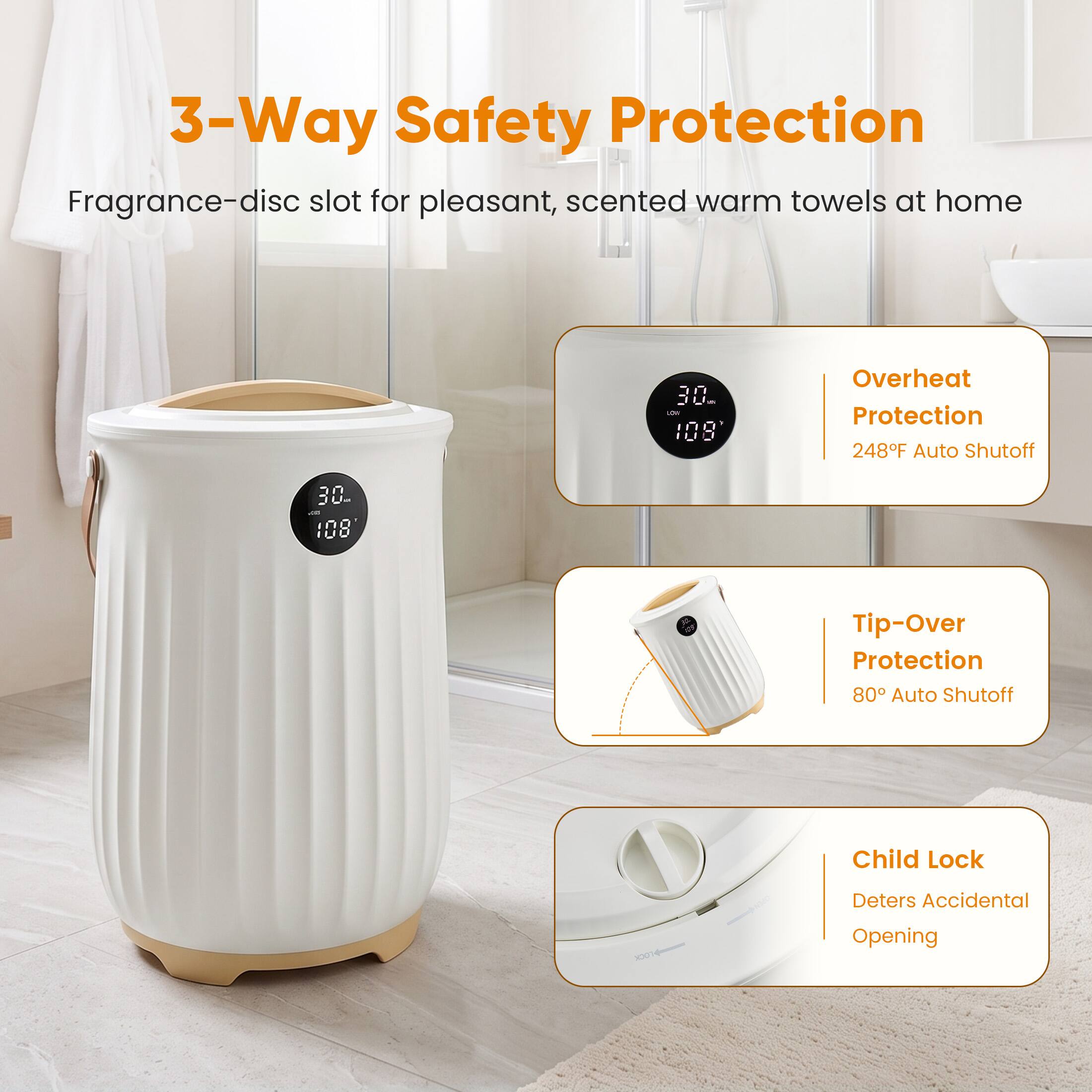 3-Way Safety Protection  
Fragrance-disc slot for pleasant, scented warm towels at home

30g LOW 108

Overheat Protection 248°F Auto Shutoff

Tip-Over Protection 80° Auto Shutoff

Child Lock  
Deters Accidental Opening