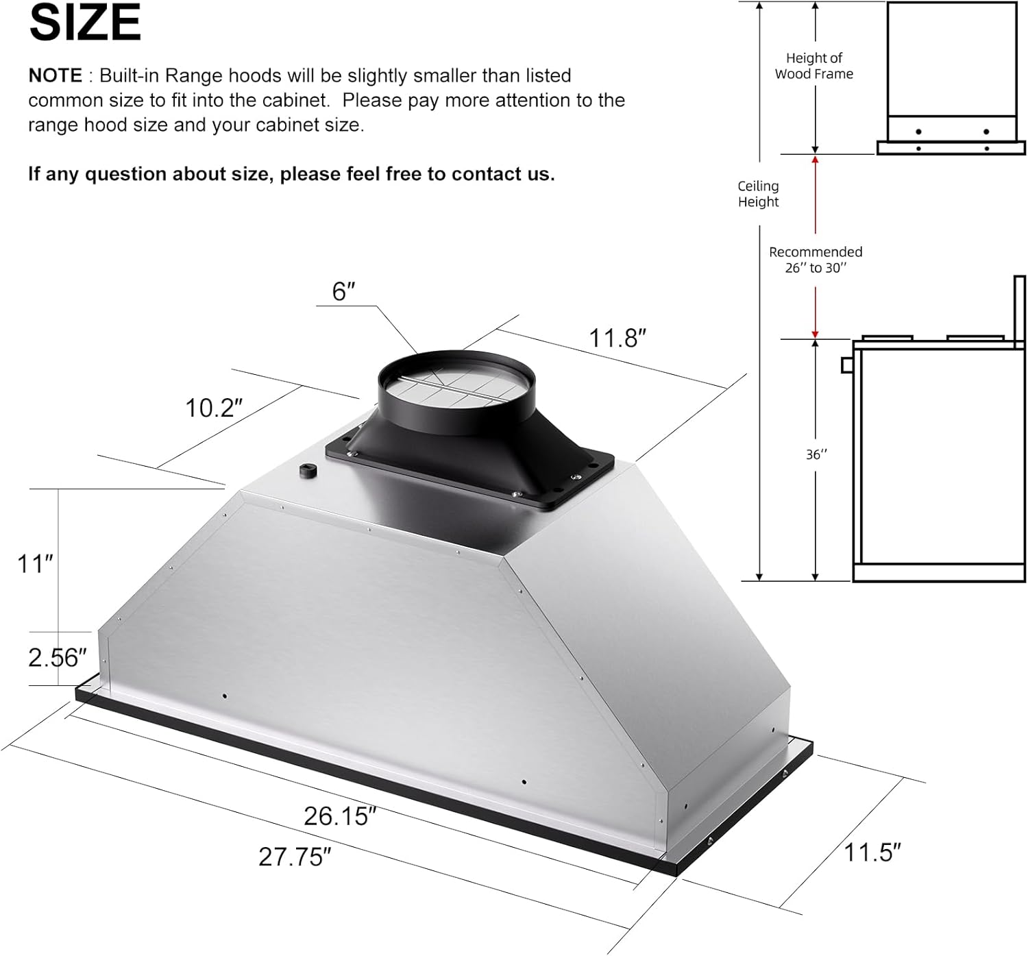 **SIZE**

**NOTE:** Built-in Range hoods will be slightly smaller than listed common size to fit into the cabinet. Please pay more attention to the range hood size and your cabinet size.

If any question about size, please feel free to contact us.

- Height of Wood Frame
- Ceiling Height
- Recommended 26" to 30"

Dimensions:
- 6"
- 10.2"
- 11.8"
- 11"
- 2.56"
- 26.15"
- 27.75"
- 11.5"