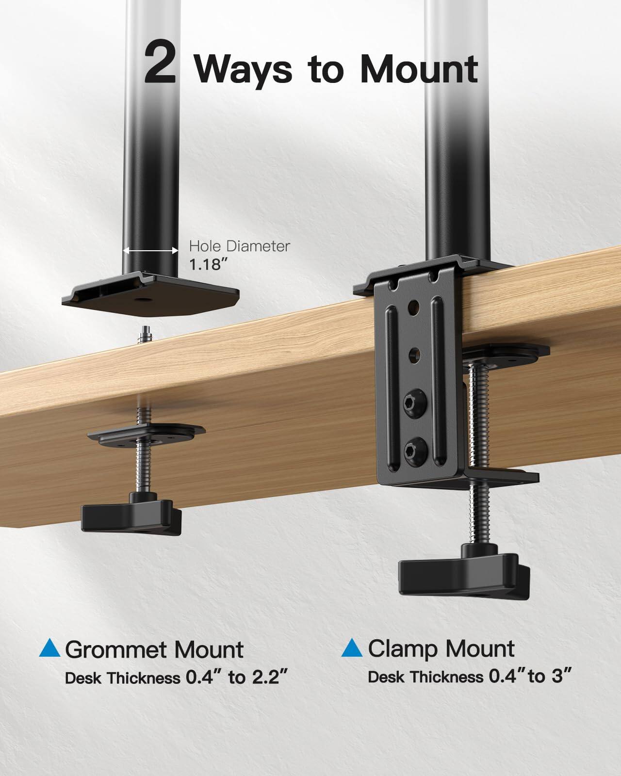 2 Ways to Mount

Hole Diameter 1.18"

Grommet Mount
Desk Thickness 0.4" to 2.2"

Clamp Mount
Desk Thickness 0.4" to 3"