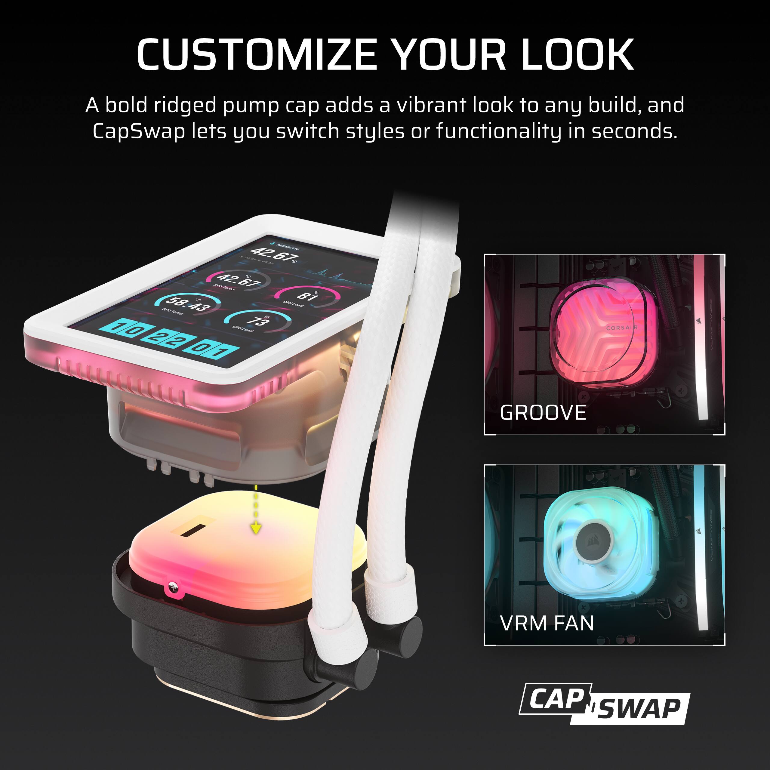 CUSTOMIZE YOUR LOOK  
A bold ridged pump cap adds a vibrant look to any build, and CapSwap lets you switch styles or functionality in seconds.

42.67 55 CPU-Tamal  
42.67 58. CPV Lood  
81 1 0 OPULAND  
73 2 2 0 1

CORSA  
GROOVE  
VRM FAN  
CAP SWAP