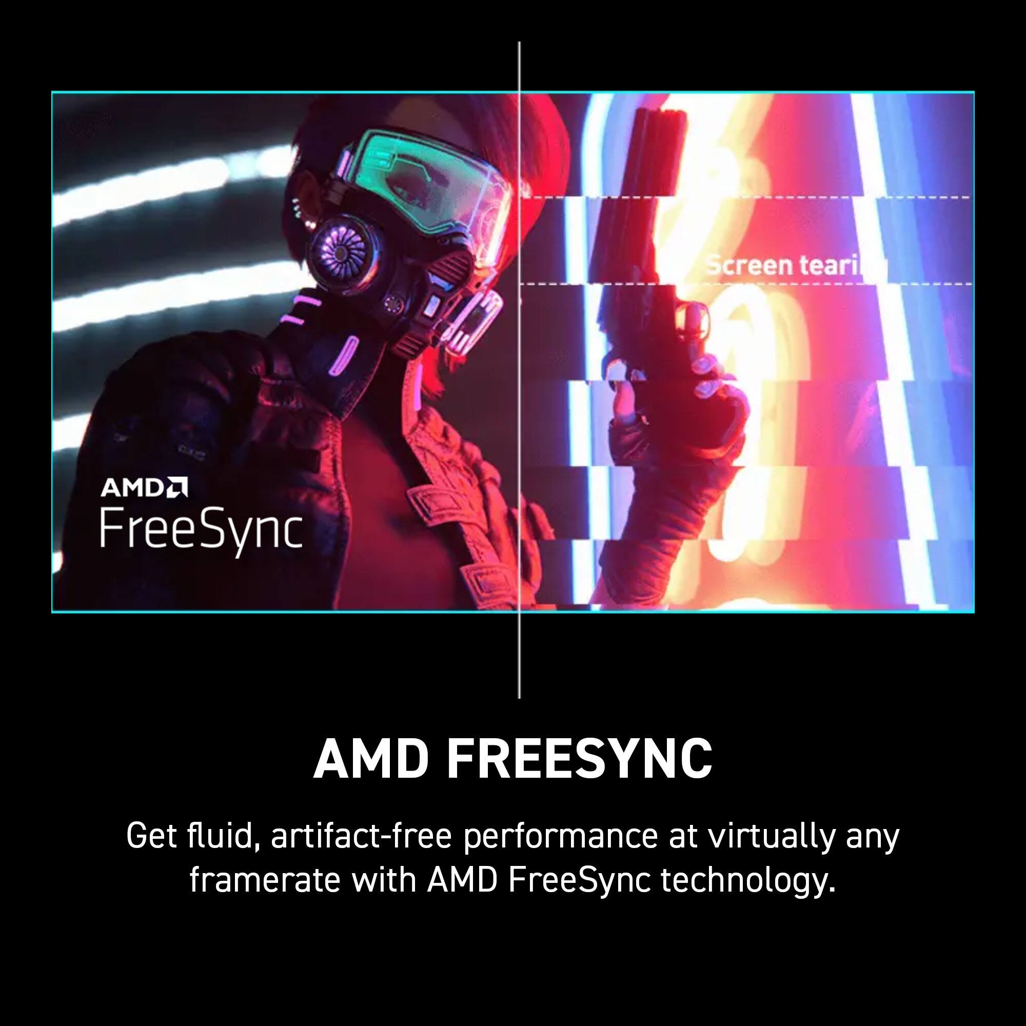 AMD FreeSync technology provides fluid, artifact-free performance at virtually any framerate.