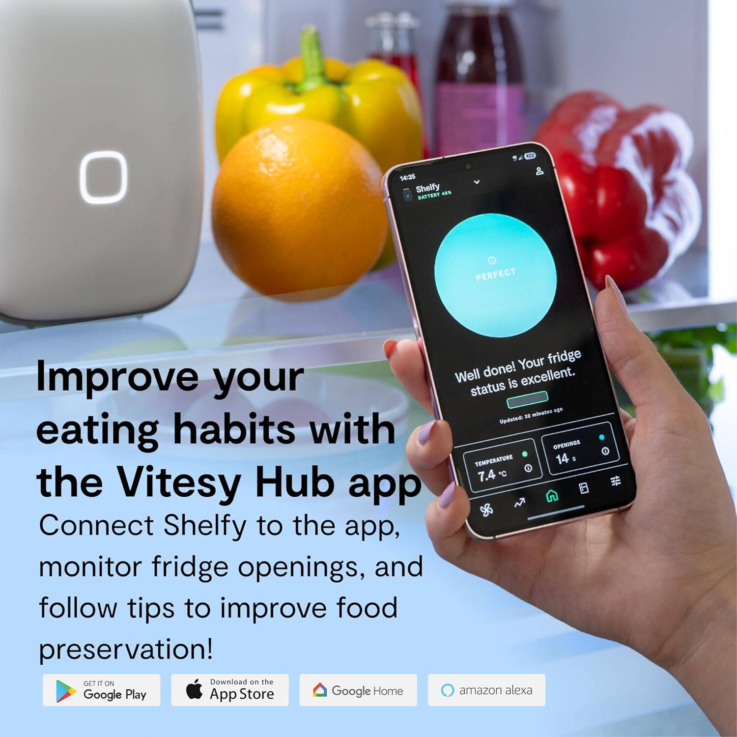 Improve your eating habits with the Vitesy Hub app. Connect Shelfy to the app, monitor fridge openings, and follow tips to improve food preservation! GET IT ON Download on the Google Play App Store Google Home Your fridge Well done! excellent. status is excellent. Vdted 2 TEMPERATURE 14 1 7.4 C amazon alexa