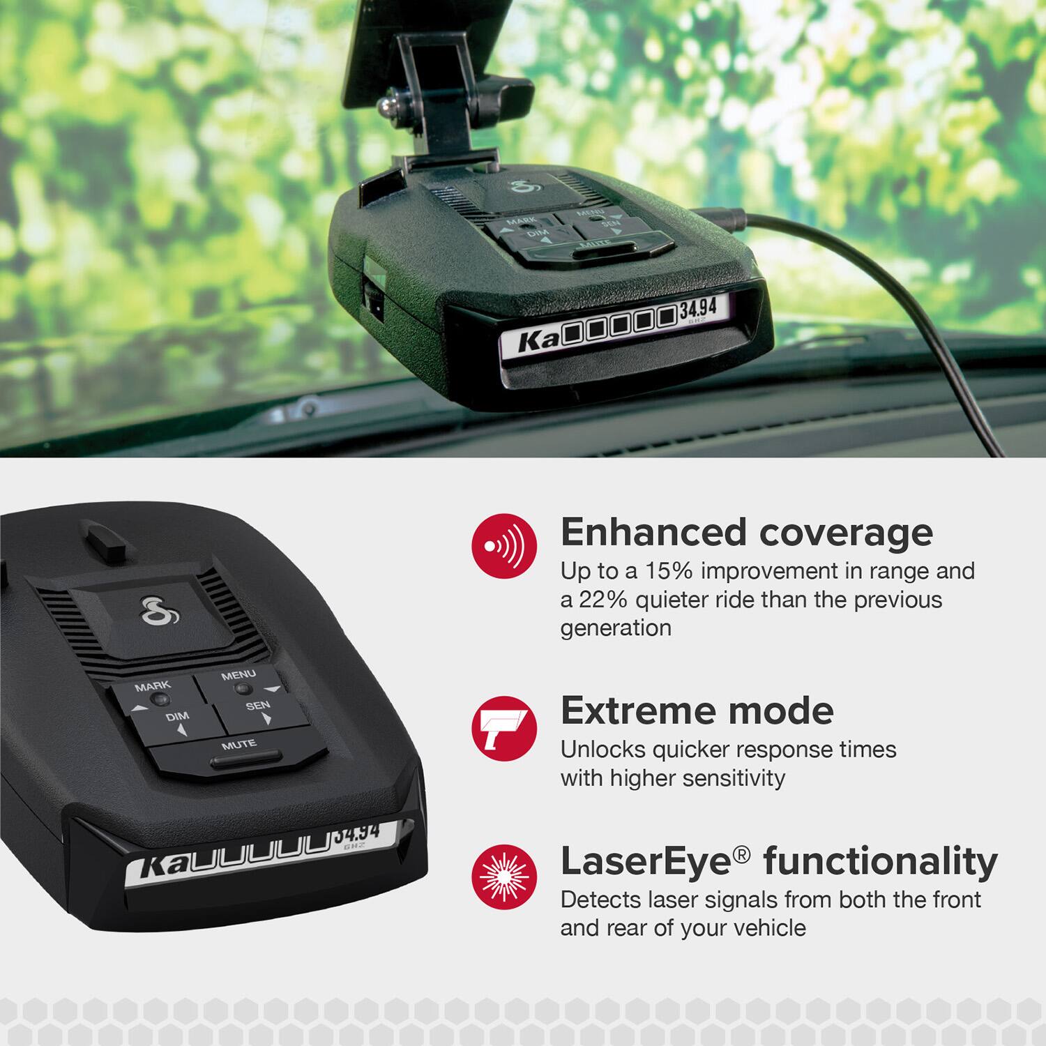 - Enhanced coverage
  - Up to a 15% improvement in range and a 22% quieter ride than the previous generation

- Extreme mode
  - Unlocks quicker response times with higher sensitivity

- LaserEye® functionality
  - Detects laser signals from both the front and rear of your vehicle
