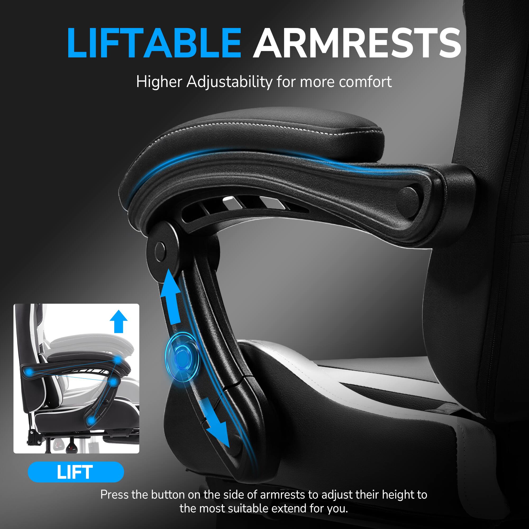 LIFTABLE ARMRESTS  
Higher Adjustability for more comfort  

LIFT  
Press the button on the side of armrests to adjust their height to the most suitable extend for you.