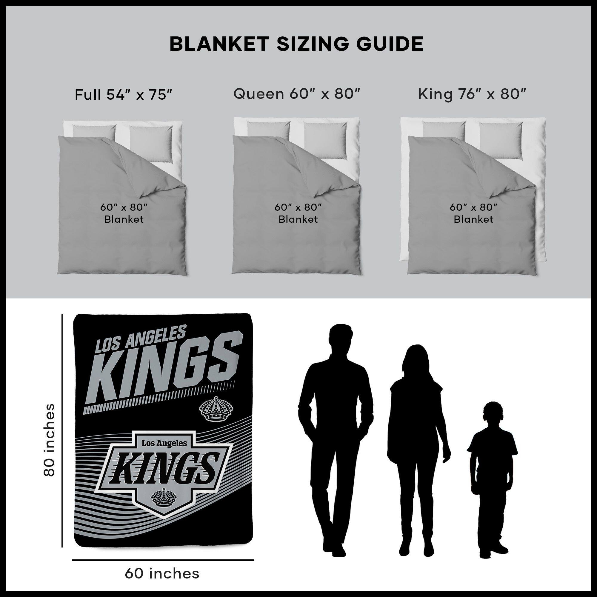 BLANKET SIZING GUIDE

Full 54" x 75"  
Queen 60" x 80"  
King 76" x 80"  

60" x 80" Blanket  
60" x 80" Blanket  
60" x 80" Blanket  

LOS ANGELES KINGS  
Los Angeles KINGS  

80 inches  
60 inches
