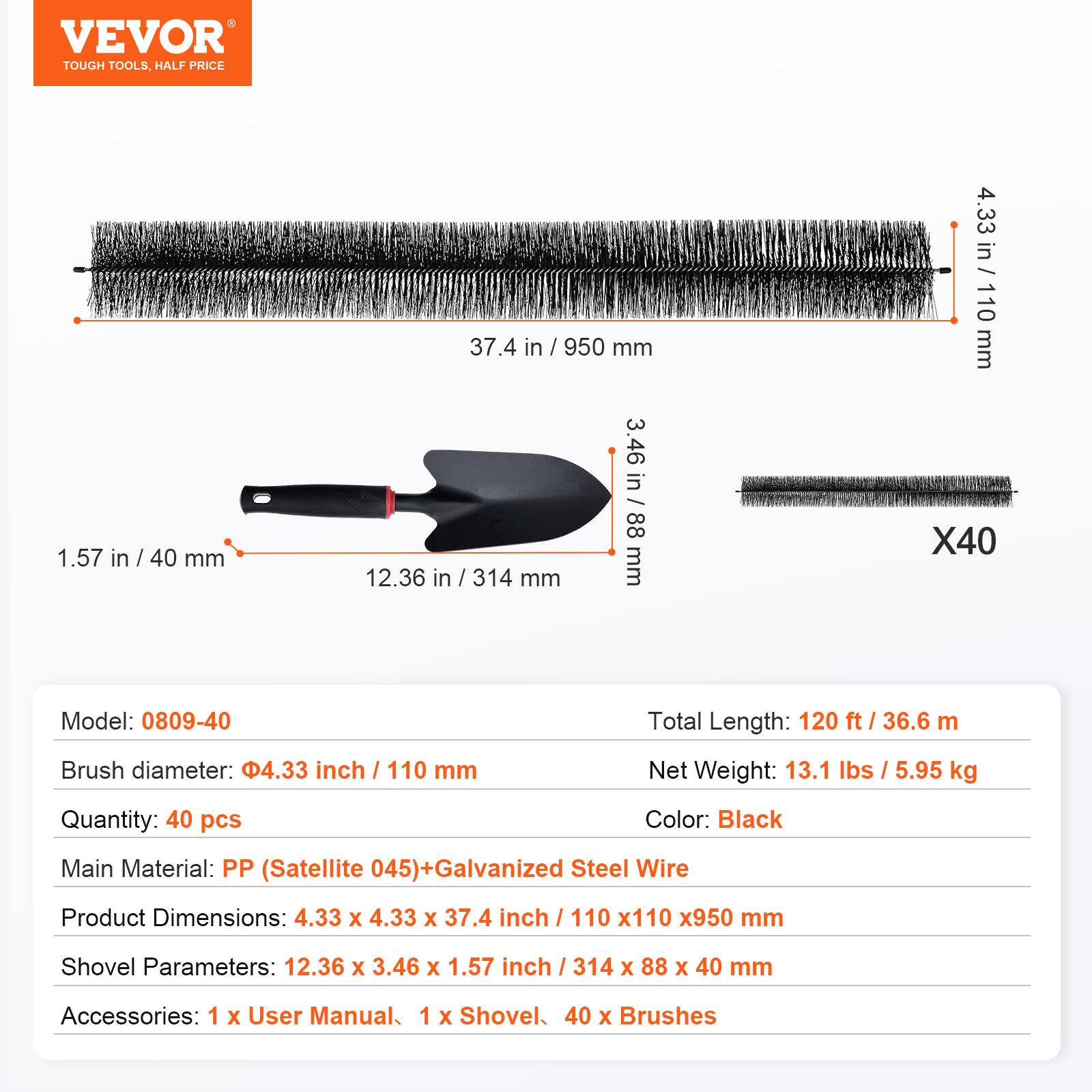 VEVOR TOUGH TOOLS. HALF PRICE

Model: 0809-40

- Total Length: 120 ft / 36.6 m
- Brush diameter: 4.33 inch / 110 mm
- Quantity: 40 pcs
- Color: Black
- Main Material: PP (Satellite 045) + Galvanized Steel Wire
- Product Dimensions: 4.33 x 4.33 x 37.4 inch / 110 x 110 x 950 mm
- Shovel Parameters: 12.36 x 3.46 x 1.57 inch / 314 x 88 x 40 mm
- Accessories: 1 x User Manual, 1 x Shovel, 40 x Brushes

Net Weight: 13.1 lbs / 5.95 kg