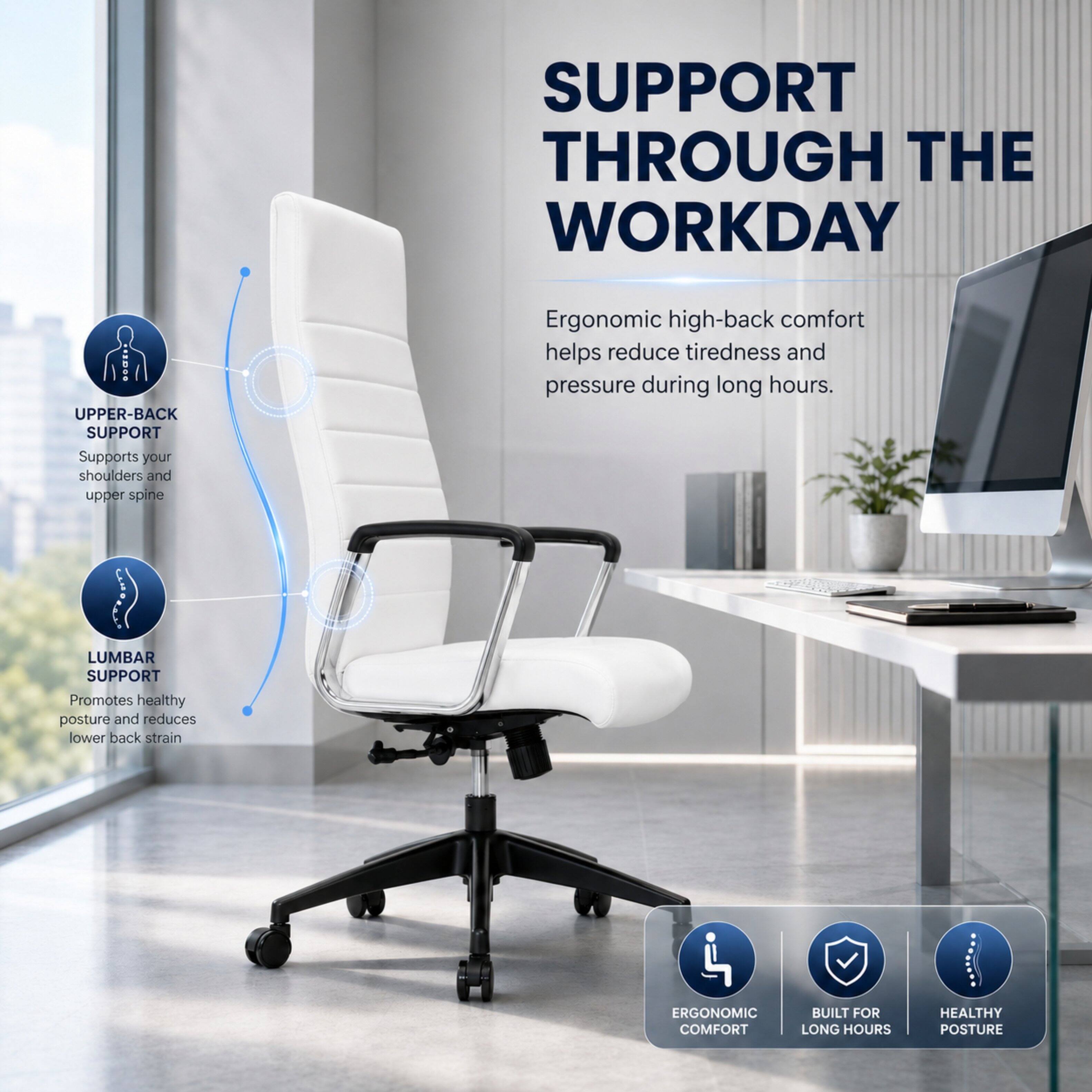 SUPPORT THROUGH THE WORKDAY

UPPER-BACK SUPPORT
Supports your shoulders and upper spine

LUMBAR SUPPORT
Promotes healthy posture and reduces lower back strain

Ergonomic high-back comfort helps reduce tiredness and pressure during long hours.

ERGONOMIC COMFORT
BUILT FOR LONG HOURS
HEALTHY POSTURE