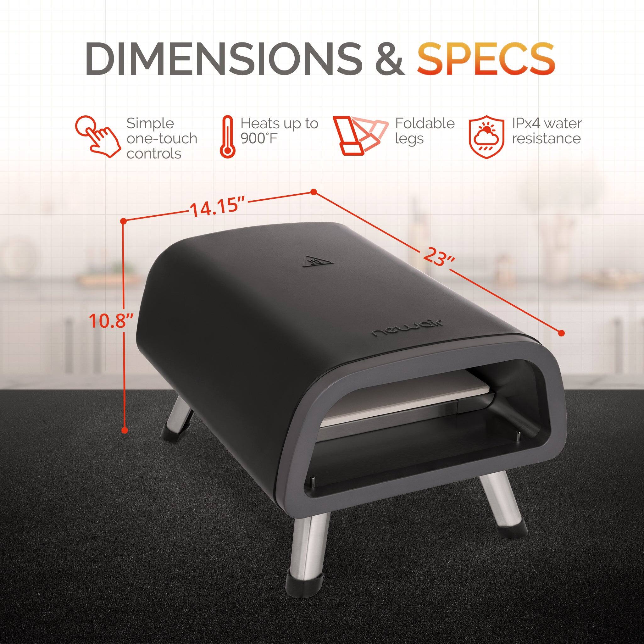 DIMENSIONS & SPECS

- Simple one-touch controls
- Heats up to 900°F
- Foldable legs
- IPx4 water resistance

Dimensions:
- 14.15" (length)
- 23" (width)
- 10.8" (height)