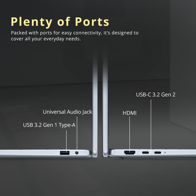 Plenty of Ports

Packed with ports for easy connectivity, it's designed to cover all your everyday needs.

- USB-C 3.2 Gen 2
- Universal Audio Jack
- HDMI
- USB 3.2 Gen 1 Type-A