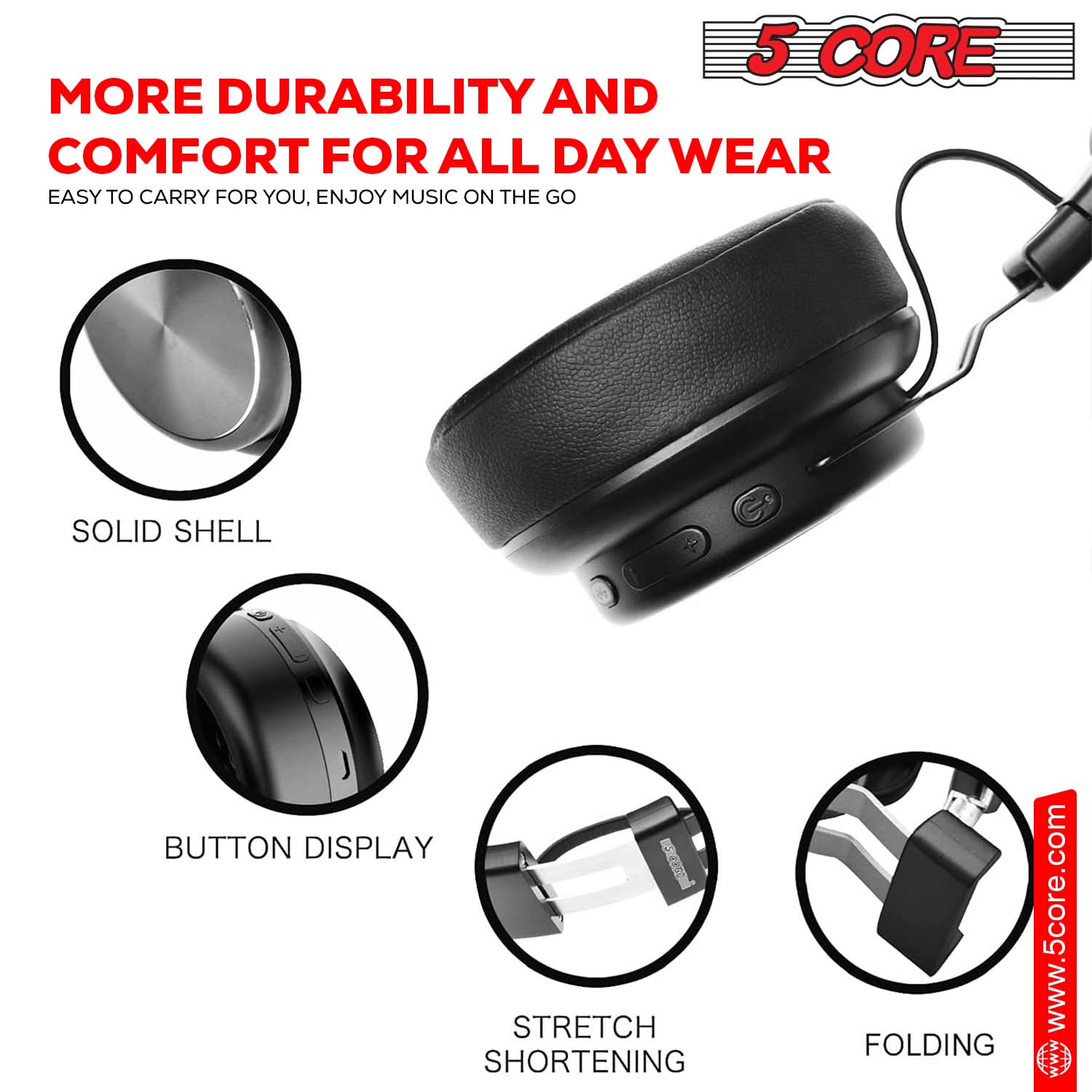 5 CORE

MORE DURABILITY AND COMFORT FOR ALL DAY WEAR

EASY TO CARRY FOR YOU, ENJOY MUSIC ON THE GO

SOLID SHELL

BUTTON DISPLAY

STRETCH SHORTENING

FOLDING

www.5core.com