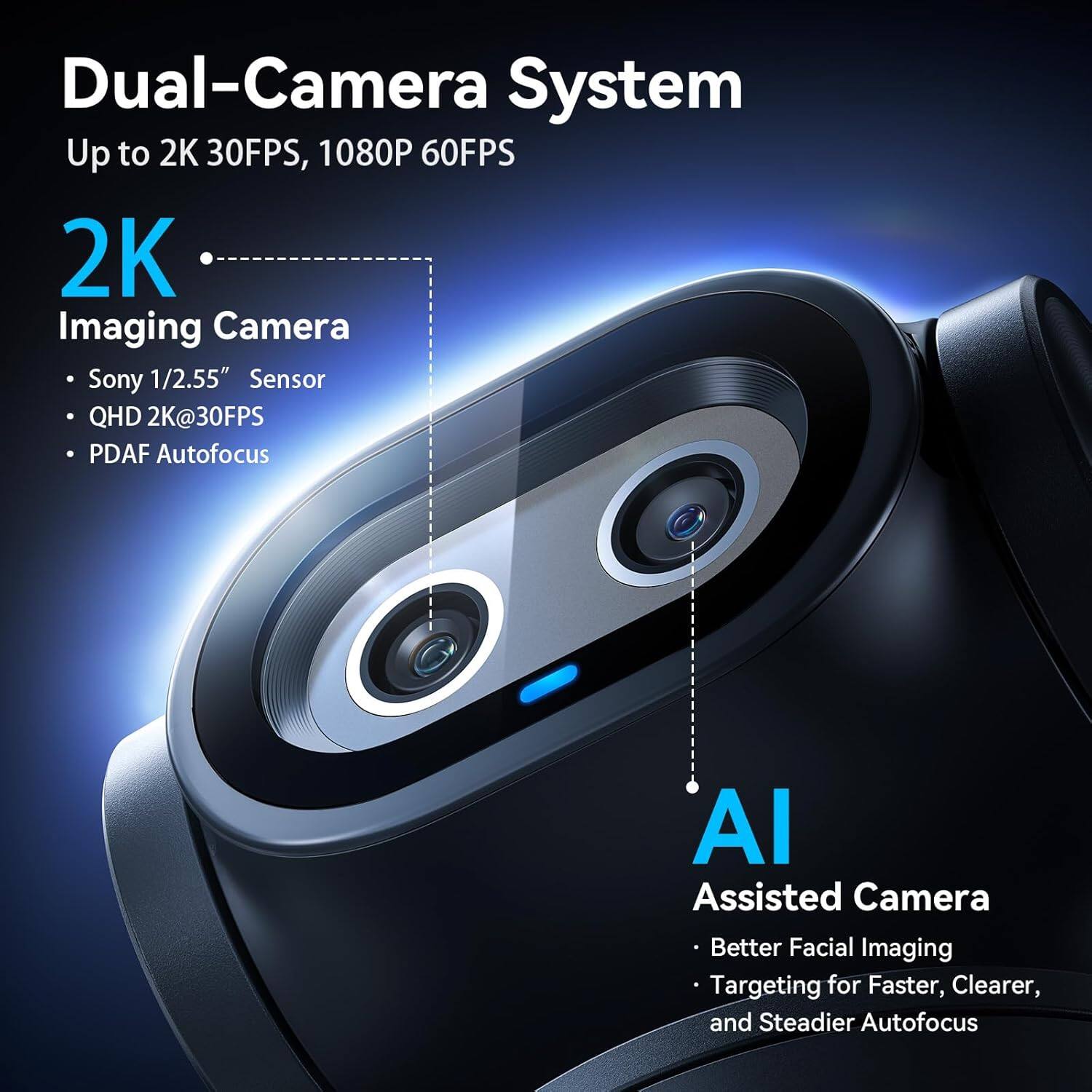 Dual-Camera System  
Up to 2K 30FPS, 1080P 60FPS  
2K Imaging Camera  
- Sony 1/2.55" Sensor  
- QHD 2K@30FPS  
- PDAF Autofocus  
AI Assisted Camera  
- Better Facial Imaging  
- Targeting for Faster, Clearer, and Steadier Autofocus