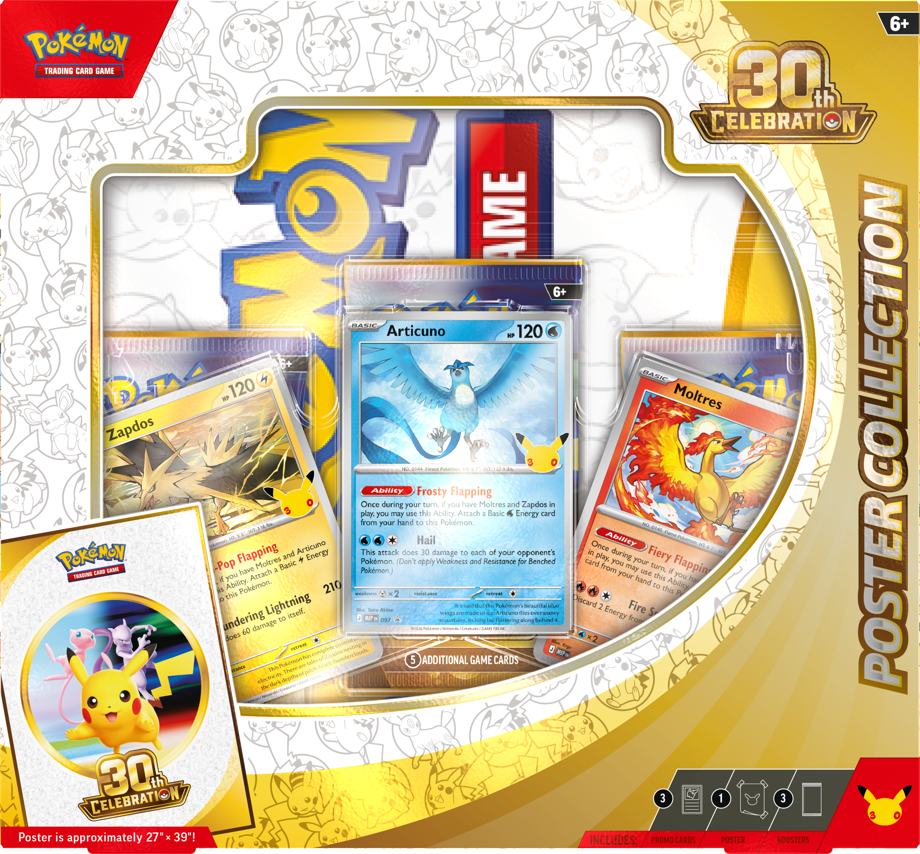 6+ Pokémon Trading Cards: 30th Celebration #AME

- Zapdos 120
- Articuno 120
- Moltres

Collection: ADAry

Frosty Flapping: Once during your turn, if you have Moltres and Zapdos in play, you may use this Ability. Attach a Basic Energy card from your hand to each of your opponent's Pokémon (don't apply Weakness and Resistance). This attack does 40 damage to each of your opponent's Pokémon.

Pop Flapping: Once during your turn, if you have Moltres and Zapdos in play, you may use this Ability. Attach a Basic Energy card from your hand to each of your opponent's Pokémon (don't apply Weakness and Resistance). This attack does 40 damage to each of your opponent's Pokémon.

Lightning Jieed: 210

Additional Game Cards: 30

Poster is approximately 27" x 39"!

Includes: Promo Cards, Poster, Booster