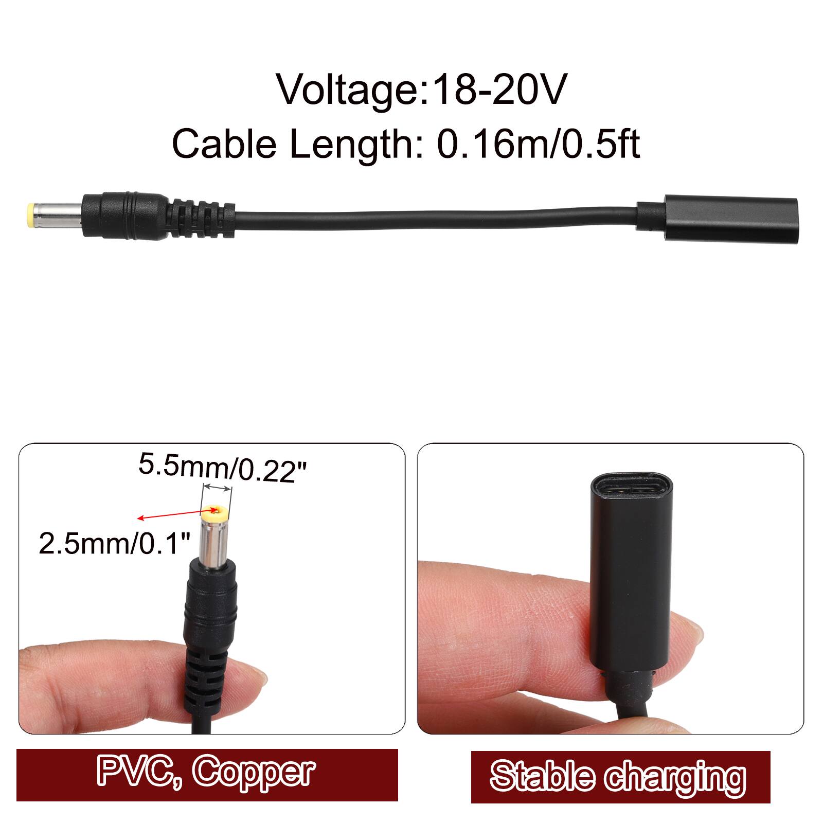 Voltage: 18-20V  
Cable Length: 0.16m/0.5ft  
5.5mm/0.22"  
2.5mm/0.1"  
PVC, Copper  
Stable charging